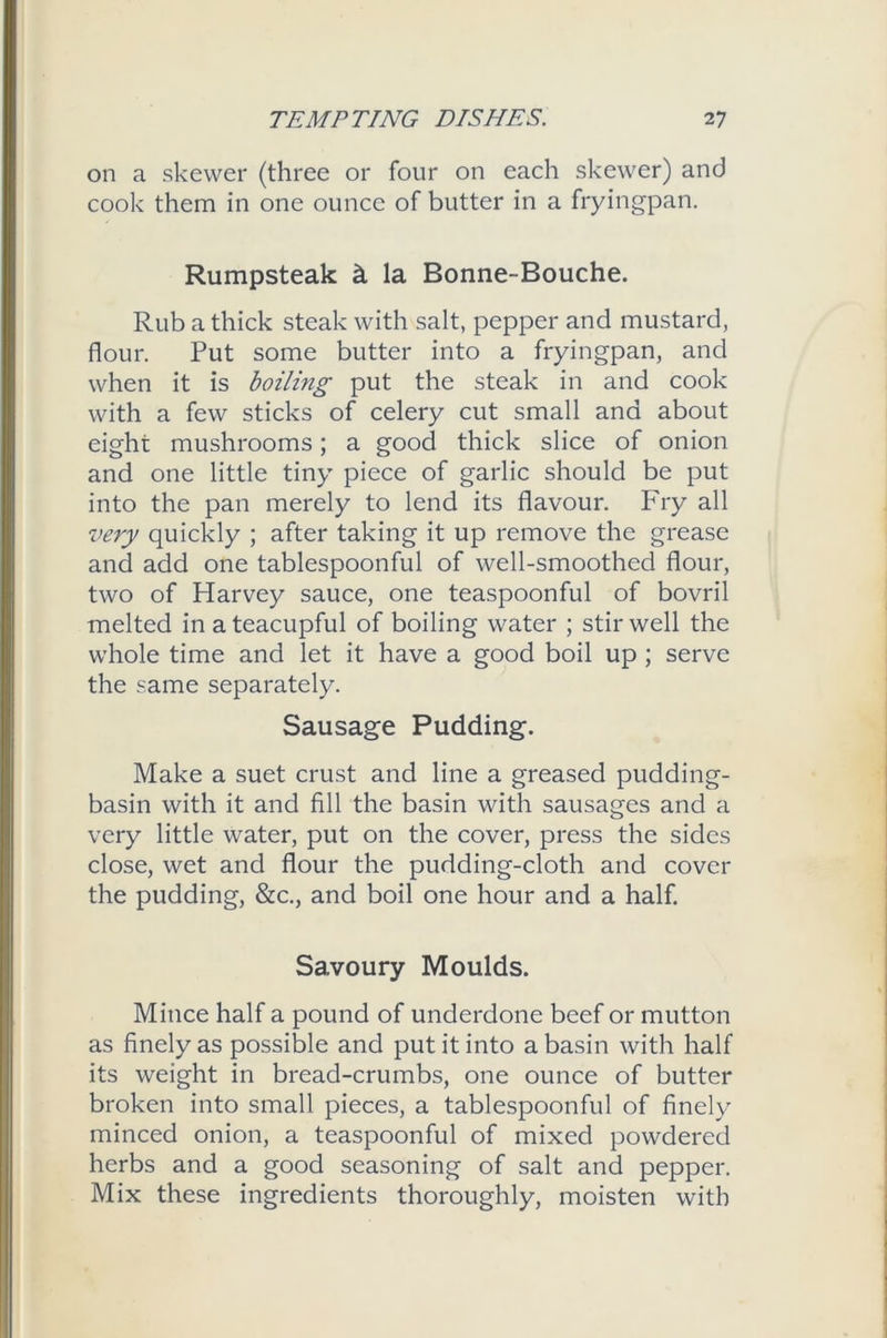 on a skewer (three or four on each skewer) and cook them in one ounce of butter in a fryingpan. Rumpsteak k la Bonne-Bouche. Rub a thick steak with salt, pepper and mustard, flour. Put some butter into a fryingpan, and when it is boiling put the steak in and cook with a few sticks of celery cut small and about eight mushrooms; a good thick slice of onion and one little tiny piece of garlic should be put into the pan merely to lend its flavour. Fry all very quickly ; after taking it up remove the grease and add one tablespoonful of well-smoothed flour, two of Harvey sauce, one teaspoonful of bovril melted in a teacupful of boiling water ; stir well the whole time and let it have a good boil up ; serve the same separately. Sausage Pudding. Make a suet crust and line a greased pudding- basin with it and fill the basin with sausages and a very little water, put on the cover, press the sides close, wet and flour the pudding-cloth and cover the pudding, &c., and boil one hour and a half. Savoury Moulds. Mince half a pound of underdone beef or mutton as finely as possible and put it into a basin with half its weight in bread-crumbs, one ounce of butter broken into small pieces, a tablespoonful of finely minced onion, a teaspoonful of mixed powdered herbs and a good seasoning of salt and pepper. Mix these ingredients thoroughly, moisten with