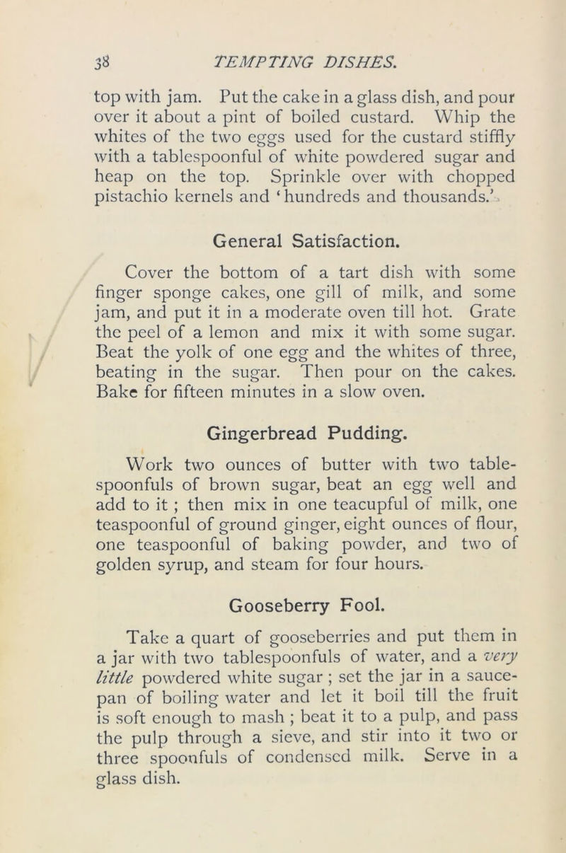 top with jam. Put the cake in a glass dish, and pour over it about a pint of boiled custard. Whip the whites of the two eggs used for the custard stiffly with a tablespoonful of white powdered sugar and heap on the top. Sprinkle over with chopped pistachio kernels and ‘hundreds and thousands.^ General Satisfaction. Cover the bottom of a tart dish with some finger sponge cakes, one gill of milk, and some jam, and put it in a moderate oven till hot. Grate the peel of a lemon and mix it with some sugar. Beat the yolk of one egg and the whites of three, beating in the sugar. Then pour on the cakes. Bake for fifteen minutes in a slow oven. Gingerbread Pudding. Work two ounces of butter with two table- spoonfuls of brown sugar, beat an egg well and add to it ; then mix in one teacupful of milk, one teaspoonful of ground ginger, eight ounces of flour, one teaspoonful of baking powder, and two of golden syrup, and steam for four hours. Gooseberry Fool. Take a quart of gooseberries and put them in a jar with two tablespoonfuls of water, and a very little powdered white sugar ; set the jar in a sauce- pan of boiling water and let it boil till the fruit is soft enough to mash ; beat it to a pulp, and pass the pulp through a sieve, and stir into it two or three spoonfuls of condensed milk. Serve in a glass dish.