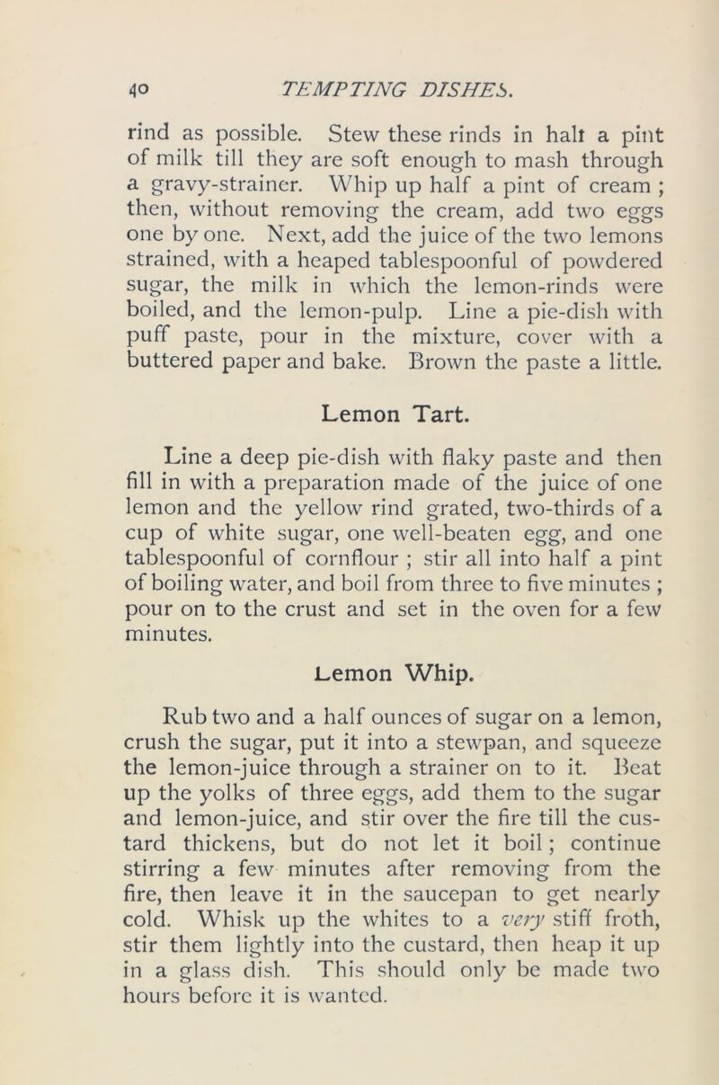 rind as possible. Stew these rinds in halt a pint of milk till they are soft enough to mash through a gravy-strainer. Whip up half a pint of cream ; then, without removing the cream, add two eggs one by one. Next, add the juice of the two lemons strained, with a heaped tablespoonful of powdered sugar, the milk in which the lemon-rinds were boiled, and the lemon-pulp. Line a pie-dish with puff paste, pour in the mixture, cover with a buttered paper and bake. Brown the paste a little. Lemon Tart. Line a deep pie-dish with flaky paste and then fill in with a preparation made of the juice of one lemon and the yellow rind grated, two-thirds of a cup of white sugar, one well-beaten egg, and one tablespoonful of cornflour ; stir all into half a pint of boiling water, and boil from three to five minutes ; pour on to the crust and set in the oven for a few minutes. Lemon Whip. Rub two and a half ounces of sugar on a lemon, crush the sugar, put it into a stewpan, and squeeze the lemon-juice through a strainer on to it. Beat up the yolks of three eggs, add them to the sugar and lemon-juice, and stir over the fire till the cus- tard thickens, but do not let it boil; continue stirring a few minutes after removing from the fire, then leave it in the saucepan to get nearly cold. Whisk up the whites to a very stiff froth, stir them lightly into the custard, then heap it up in a glass dish. This should only be made two hours before it is wanted.