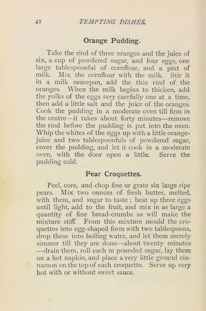 Orange Pudding. Take the rind of three oranges and the juice of six, a cup of powdered sugar, and four eggs, one large tablespoonful of cornflour, and a pint of milk. Mix the cornflour with the milk. Stir it in a milk saucepan, add the thin rind of the oranges. When the milk begins to thicken, add the yolks of the eggs very carefully one at a time, then add a little salt and the juice of the oranges. Cook the pudding in a moderate oven till firm in the centre—it takes about forty minutes—remove the rind before the pudding is put into the oven. Whip the whites of the eggs up with a little orange- juice and two tablespoonfuls of powdered sugar, cover the pudding, and let it cook in a moderate oven, with the door open a little. Serve the pudding cold. Pear Croquettes. Peel, core, and chop fine or grate six large ripe pears. Mix two ounces of fresh butter, melted, with them, and sugar to taste ; beat up three eggs until light, add to the fruit, and mix in as large a quantity of fine bread-crumbs as will make the mixture stiff. From this mixture mould the cro- quettes into egg-shaped form with two tablespoons, drop these into boiling water, and let them merely simmer till they are done—about twenty minutes —drain them, roll each in pounded sugar, lay them on a hot napkin, and place a very little ground cin- namon on the top of each croquette. Serve up very hot with or without sweet sauce.