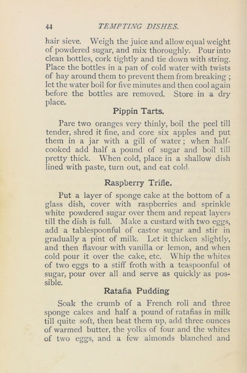 hair sieve. Weigh the juice and allow equal weight of powdered sugar, and mix thoroughly. Pour into clean bottles, cork tightly and tie down with string. Place the bottles in a pan of cold water with twists of hay around them to prevent them from breaking ; let the water boil for five minutes and then cool again before the bottles are removed. Store in a dry place. Pippin Tarts. Pare two oranges very thinly, boil the peel till tender, shred it fine, and core six apples and put them in a jar with a gill of water ; when half- cooked add half a pound of sugar and boil till pretty thick. When cold, place in a shallow dish lined with paste, turn out, and eat cold. Raspberry Trifle. Put a layer of sponge cake at the bottom of a glass dish, cover with raspberries and sprinkle white powdered sugar over them and repeat layers till the dish is full. Make a custard with two eggs, add a tablespoonful of castor sugar and stir in gradually a pint of milk. Let it thicken slightly, and then flavour with vanilla or lemon, and when cold pour it over the cake, etc. Whip the whites of two eggs to a stiff froth with a teaspoonful ot sugar, pour over all and serve as quickly as pos- sible. Ratafia Pudding Soak the crumb of a French roll and three sponge cakes and half a pound of ratafias in milk till quite soft, then beat them up, add three ounces of warmed butter, the yolks of four and the whites of two eggs, and a few almonds blanched and