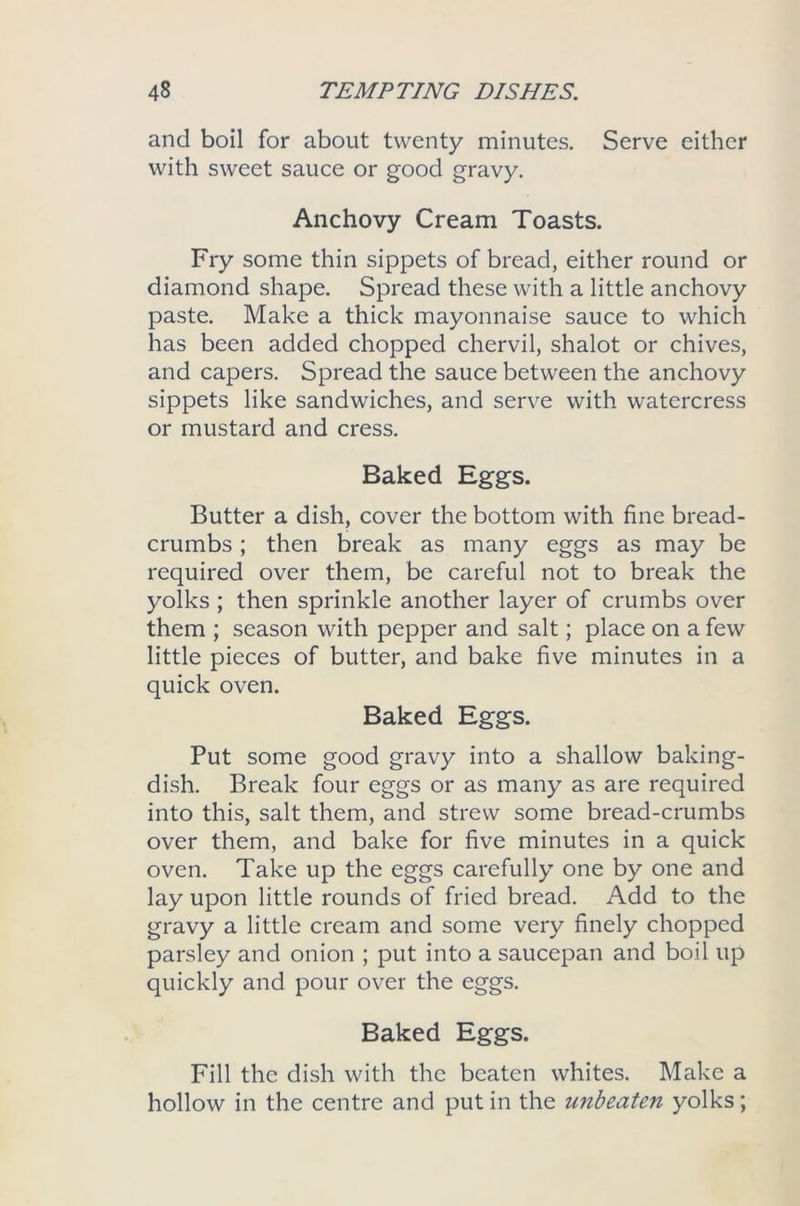 and boil for about twenty minutes. Serve either with sweet sauce or good gravy. Anchovy Cream Toasts. Fry some thin sippets of bread, either round or diamond shape. Spread these with a little anchovy paste. Make a thick mayonnaise sauce to which has been added chopped chervil, shalot or chives, and capers. Spread the sauce between the anchovy sippets like sandwiches, and serve with watercress or mustard and cress. Baked Eggs. Butter a dish, cover the bottom with fine bread- crumbs ; then break as many eggs as may be required over them, be careful not to break the yolks ; then sprinkle another layer of crumbs over them ; season with pepper and salt; place on a few little pieces of butter, and bake five minutes in a quick oven. Baked Eggs. Put some good gravy into a shallow baking- dish. Break four eggs or as many as are required into this, salt them, and strew some bread-crumbs over them, and bake for five minutes in a quick oven. Take up the eggs carefully one by one and lay upon little rounds of fried bread. Add to the gravy a little cream and some very finely chopped parsley and onion ; put into a saucepan and boil up quickly and pour over the eggs. Baked Eggs. Fill the dish with the beaten whites. Make a hollow in the centre and put in the unbeaten yolks;