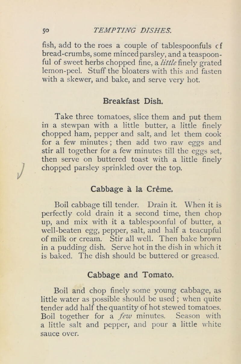 fish, add to the roes a couple of tablespoonfuls cf bread-crumbs, some minced parsley, and a teaspoon- ful of sweet herbs chopped fine, a little finely grated lemon-peel. Stuff the bloaters with this and fasten with a skewer, and bake, and serve very hot. Breakfast Dish. Take three tomatoes, slice them and put them in a stewpan with a little butter, a little finely chopped ham, pepper and salt, and let them cook for a few minutes ; then add two raw eggs and stir all together for a few minutes till the eggs set, then serve on buttered toast with a little finely chopped parsley sprinkled over the top. Cabbage a la Creme. Boil cabbage till tender. Drain it. When it is perfectly cold drain it a second time, then chop up, and mix with it a tablespoonful of butter, a well-beaten egg, pepper, salt, and half a teacupful of milk or cream. Stir all well. Then bake brown in a pudding dish. Serve hot in the dish in which it is baked. The dish should be buttered or greased. Cabbage and Tomato. Boil and chop finely some young cabbage, as little water as possible should be used ; when quite tender add half the quantity of hot stewed tomatoes. Boil together for a feiv minutes. Season with a little salt and pepper, and pour a little white sauce over.