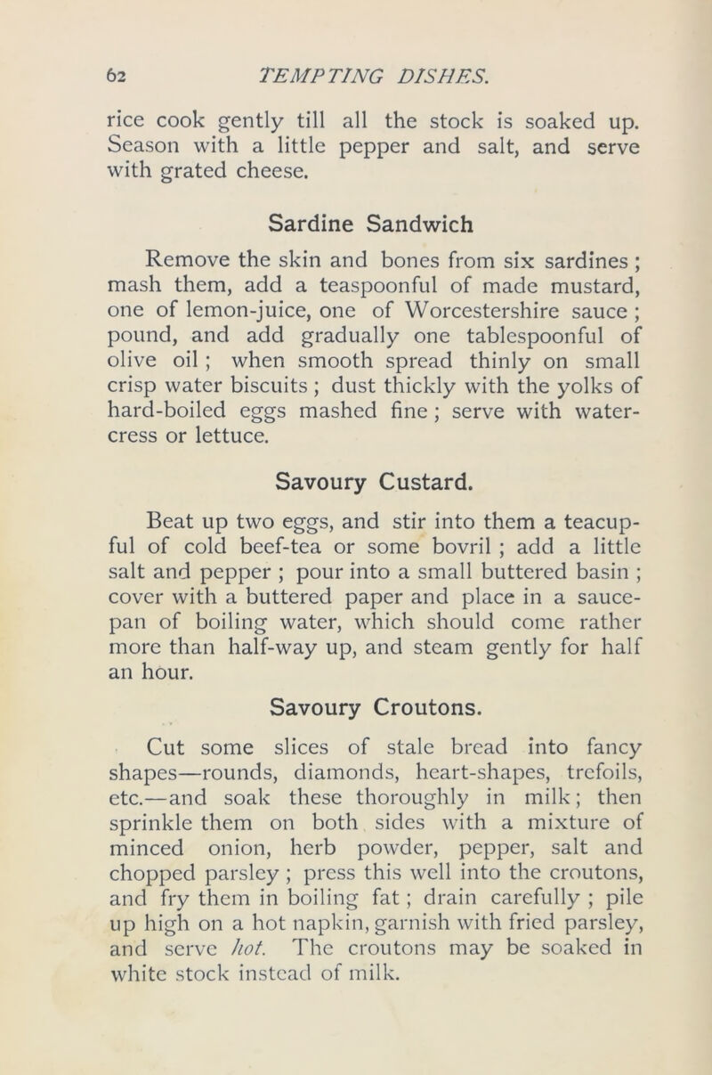 rice cook gently till all the stock is soaked up. Season with a little pepper and salt, and serve with grated cheese. Sardine Sandwich Remove the skin and bones from six sardines ; mash them, add a teaspoonful of made mustard, one of lemon-juice, one of Worcestershire sauce ; pound, and add gradually one tablespoonful of olive oil ; when smooth spread thinly on small crisp water biscuits ; dust thickly with the yolks of hard-boiled eggs mashed fine ; serve with water- cress or lettuce. Savoury Custard. Beat up two eggs, and stir into them a teacup- ful of cold beef-tea or some bovril ; add a little salt and pepper ; pour into a small buttered basin ; cover with a buttered paper and place in a sauce- pan of boiling water, which should come rather more than half-way up, and steam gently for half an hour. Savoury Croutons. Cut some slices of stale bread into fancy shapes—rounds, diamonds, heart-shapes, trefoils, etc.—and soak these thoroughly in milk; then sprinkle them on both sides with a mixture of minced onion, herb powder, pepper, salt and chopped parsley ; press this well into the croutons, and fry them in boiling fat; drain carefully ; pile up high on a hot napkin, garnish with fried parsley, and serve hot. The croutons may be soaked in white stock instead of milk.