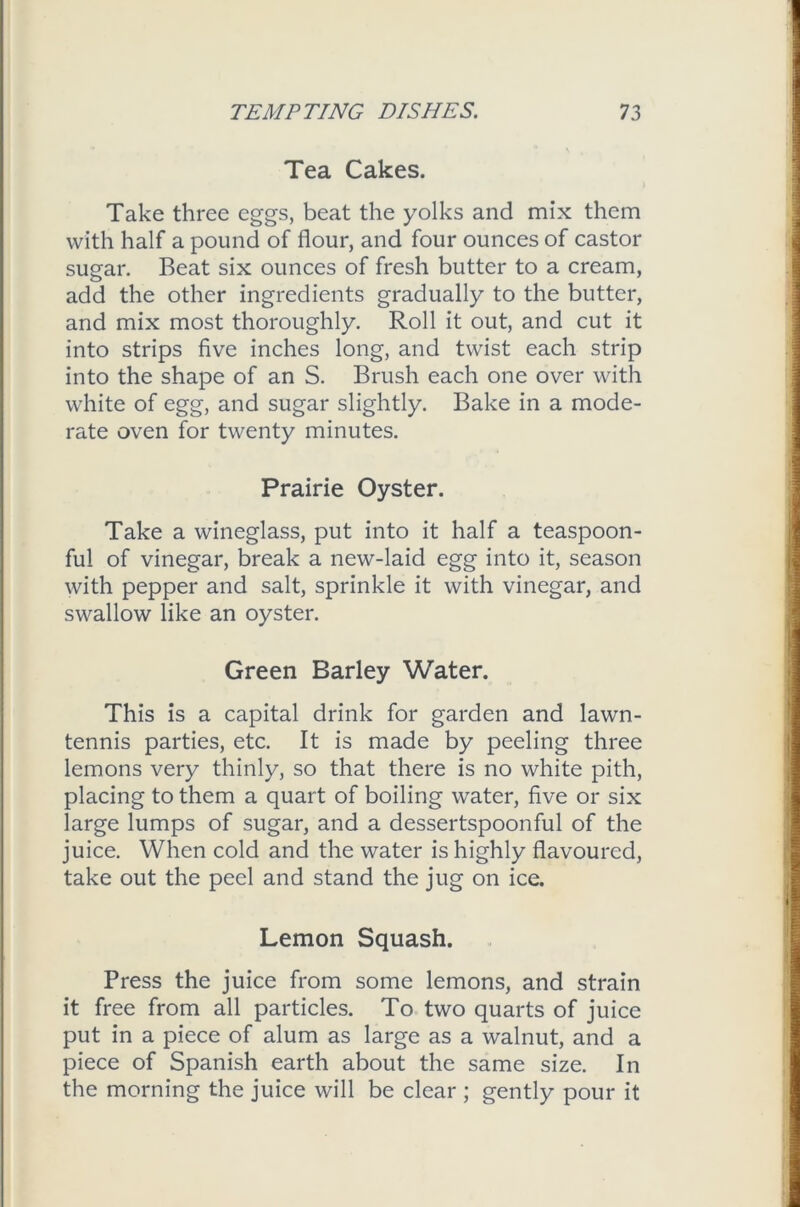 Tea Cakes. Take three eggs, beat the yolks and mix them with half a pound of flour, and four ounces of castor sugar. Beat six ounces of fresh butter to a cream, add the other ingredients gradually to the butter, and mix most thoroughly. Roll it out, and cut it into strips five inches long, and twist each strip into the shape of an S. Brush each one over with white of egg, and sugar slightly. Bake in a mode- rate oven for twenty minutes. Prairie Oyster. Take a wineglass, put into it half a teaspoon- ful of vinegar, break a new-laid egg into it, season with pepper and salt, sprinkle it with vinegar, and swallow like an oyster. Green Barley Water. This is a capital drink for garden and lawn- tennis parties, etc. It is made by peeling three lemons very thinly, so that there is no white pith, placing to them a quart of boiling water, five or six large lumps of sugar, and a dessertspoonful of the juice. When cold and the water is highly flavoured, take out the peel and stand the jug on ice. Lemon Squash. Press the juice from some lemons, and strain it free from all particles. To two quarts of juice put in a piece of alum as large as a walnut, and a piece of Spanish earth about the same size. In the morning the juice will be clear ; gently pour it