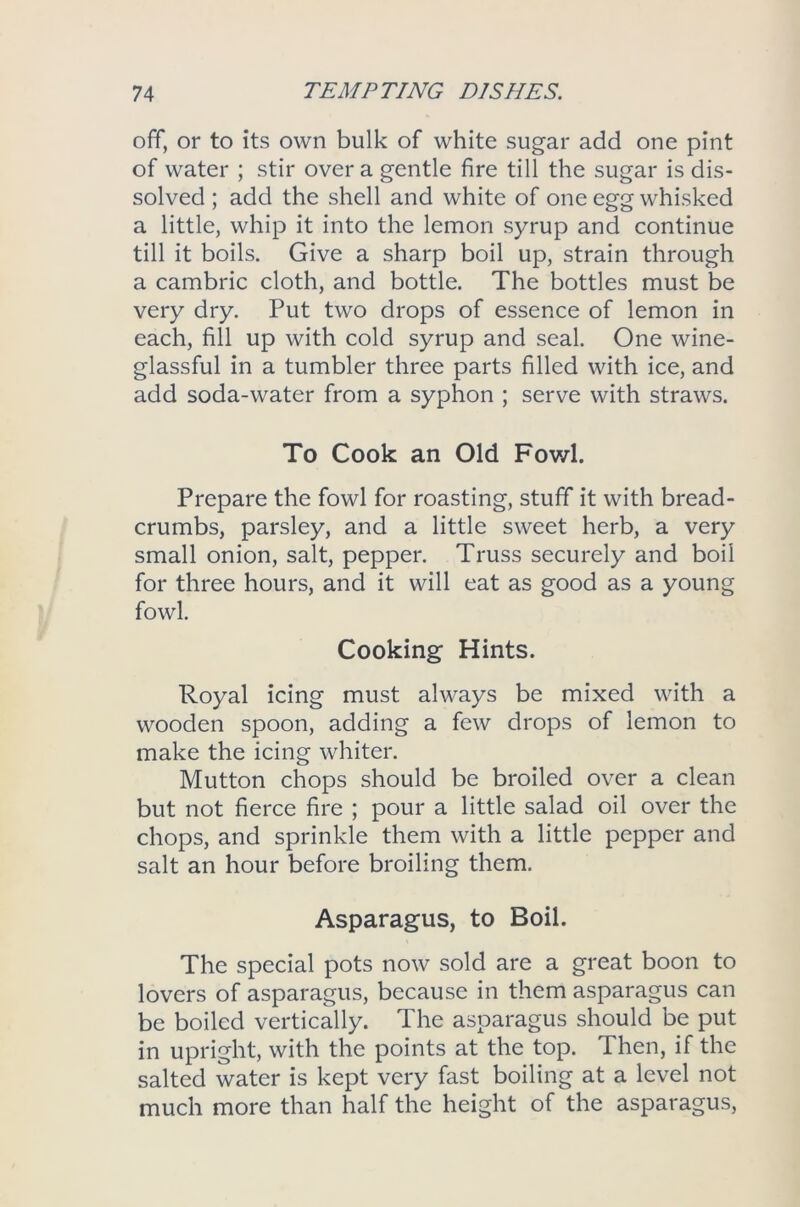 off, or to its own bulk of white sugar add one pint of water ; stir over a gentle fire till the sugar is dis- solved ; add the shell and white of one egg whisked a little, whip it into the lemon syrup and continue till it boils. Give a sharp boil up, strain through a cambric cloth, and bottle. The bottles must be very dry. Put two drops of essence of lemon in each, fill up with cold syrup and seal. One wine- glassful in a tumbler three parts filled with ice, and add soda-water from a syphon ; serve with straws. To Cook an Old Fowl. Prepare the fowl for roasting, stuff it with bread- crumbs, parsley, and a little sweet herb, a very small onion, salt, pepper. Truss securely and boil for three hours, and it will eat as good as a young fowl. Cooking Hints. Royal icing must always be mixed with a wooden spoon, adding a few drops of lemon to make the icing whiter. Mutton chops should be broiled over a clean but not fierce fire ; pour a little salad oil over the chops, and sprinkle them with a little pepper and salt an hour before broiling them. Asparagus, to Boil. The special pots now sold are a great boon to lovers of asparagus, because in them asparagus can be boiled vertically. The asparagus should be put in upright, with the points at the top. Then, if the salted water is kept very fast boiling at a level not much more than half the height of the asparagus,