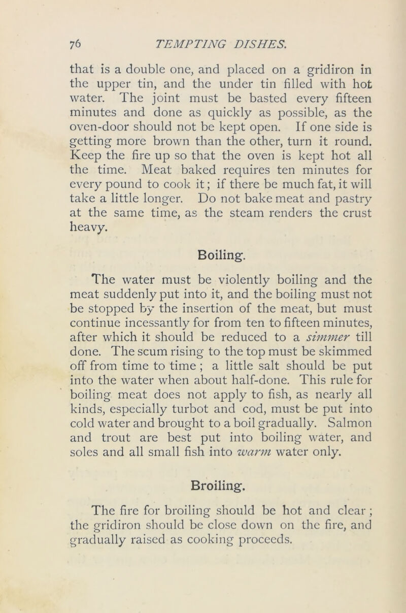 that is a double one, and placed on a gridiron in the upper tin, and the under tin filled with hot water. The joint must be basted every fifteen minutes and done as quickly as possible, as the oven-door should not be kept open. If one side is getting more brown than the other, turn it round. Keep the fire up so that the oven is kept hot all the time. Meat baked requires ten minutes for every pound to cook it; if there be much fat, it will take a little longer. Do not bake meat and pastry at the same time, as the steam renders the crust heavy. Boiling. The water must be violently boiling and the meat suddenly put into it, and the boiling must not be stopped by the insertion of the meat, but must continue incessantly for from ten to fifteen minutes, after which it should be reduced to a simmer till done. The scum rising to the top must be skimmed off from time to time ; a little salt should be put into the water when about half-done. This rule for boiling meat does not apply to fish, as nearly all kinds, especially turbot and cod, must be put into cold water and brought to a boil gradually. Salmon and trout are best put into boiling water, and soles and all small fish into warm water only. Broiling. The fire for broiling should be hot and clear ; the gridiron should be close down on the fire, and gradually raised as cooking proceeds.