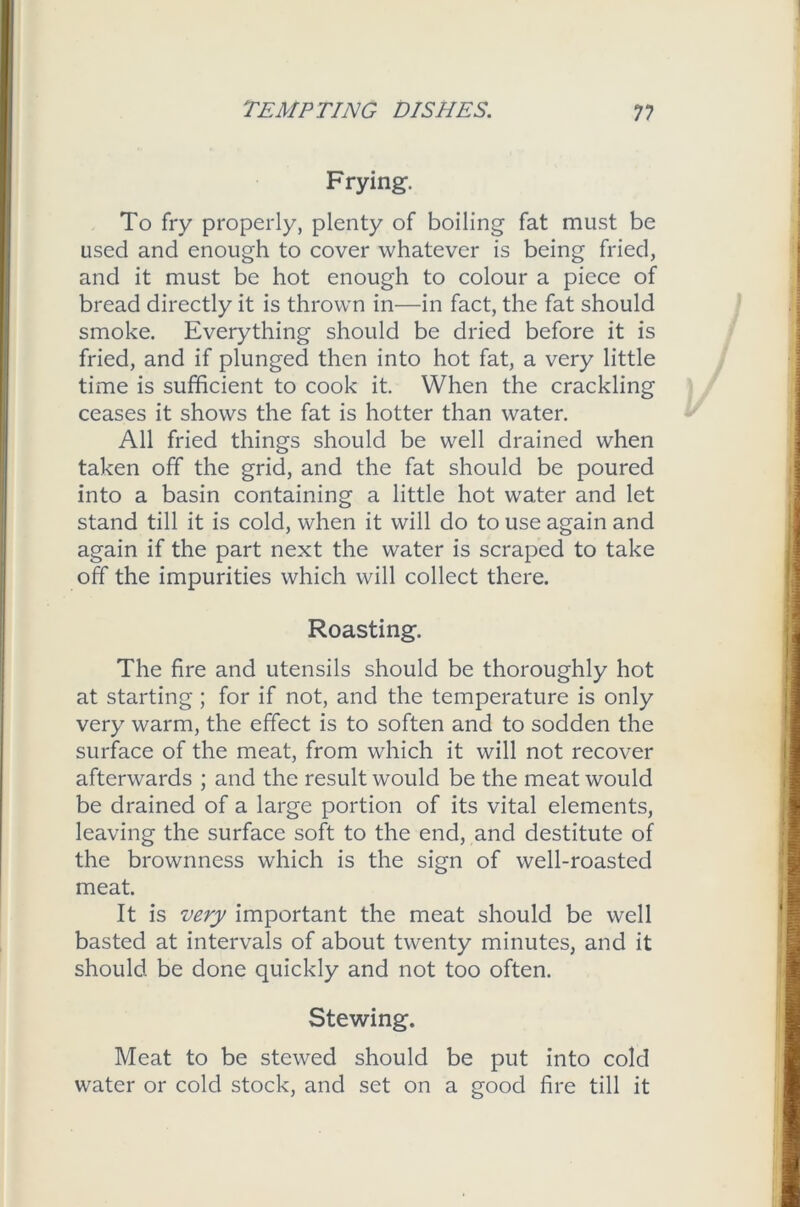 Frying. To fry properly, plenty of boiling fat must be used and enough to cover whatever is being fried, and it must be hot enough to colour a piece of bread directly it is thrown in—in fact, the fat should smoke. Everything should be dried before it is fried, and if plunged then into hot fat, a very little time is sufficient to cook it. When the crackling ceases it shows the fat is hotter than water. All fried things should be well drained when taken off the grid, and the fat should be poured into a basin containing a little hot water and let stand till it is cold, when it will do to use again and again if the part next the water is scraped to take off the impurities which will collect there. Roasting. The fire and utensils should be thoroughly hot at starting ; for if not, and the temperature is only very warm, the effect is to soften and to sodden the surface of the meat, from which it will not recover afterwards ; and the result would be the meat would be drained of a large portion of its vital elements, leaving the surface soft to the end, and destitute of the brownness which is the sign of well-roasted meat. It is very important the meat should be well basted at intervals of about twenty minutes, and it should be done quickly and not too often. Stewing. Meat to be stewed should be put into cold water or cold stock, and set on a good fire till it