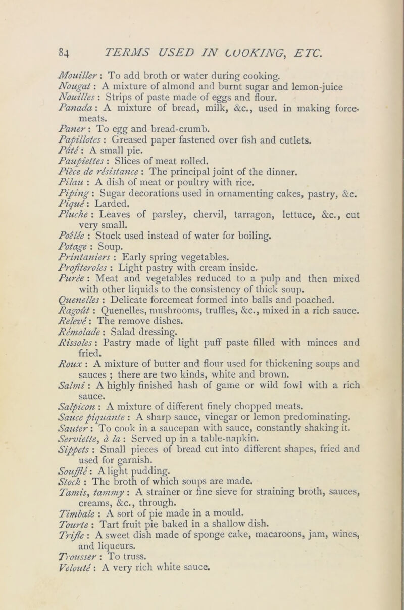 Mouiller: To add broth or water during cooking. Nougat: A mixture of almond and burnt sugar and lemon-juice Nouilles : Strips of paste made of eggs and flour. Panada\ A mixture of bread, milk, &c., used in making force- meats. Paner : To egg and bread-crumb. Papillotes: Greased paper fastened over fish and cutlets. Pdte : A small pie. Paupiettes : Slices of meat rolled. Piece de resistance : The principal joint of the dinner. Pilau : A dish of meat or poultry with rice. Piping: Sugar decorations used in ornamenting cakes, pastry, &c. Pique'. Larded. Pluche : Leaves of parsley, chervil, tarragon, lettuce, See., cut very small. Poelee ; Stock used instead of water for boiling. Potage : Soup. Printaniers : Early spring vegetables. Profiteroles : Light pastry with cream inside. Puree : Meat and vegetables reduced to a pulp and then mixed with other liquids to the consistency of thick soup. Quenelles : Delicate forcemeat formed into balls and poached. Ragoiit: Quenelles, mushrooms, truffles, &c., mixed in a rich sauce. Releve : The remove dishes. Rcmolade: Salad dressing. Rissoles: Pastry made of light puff paste filled with minces and fried. Roux : A mixture of butter and flour used for thickening soups and sauces ; there are two kinds, white and brown. Salmi: A highly finished hash of game or wild fowl with a rich sauce. Salpicon : A mixture of different finely chopped meats. Sauce piquante : A sharp sauce, vinegar or lemon predominating. Sauter: To cook in a saucepan with sauce, constantly shaking it. Serviette, a la : Served up in a table-napkin. Sippets : Small pieces of bread cut into different shapes, fried and used for garnish. Souffle : A light pudding. Stock : The broth of which soups are made. Tamisy tammy : A strainer or fine sieve for straining broth, sauces, creams, &c., through. Timbale : A sort of pie made in a mould. Tourie : Tart fruit pie baked in a shallow dish. Trifle : A sweet dish made of sponge cake, macaroons, jam, wines, and liqueurs. Trousser : To truss. Veloute : A very rich white sauce.