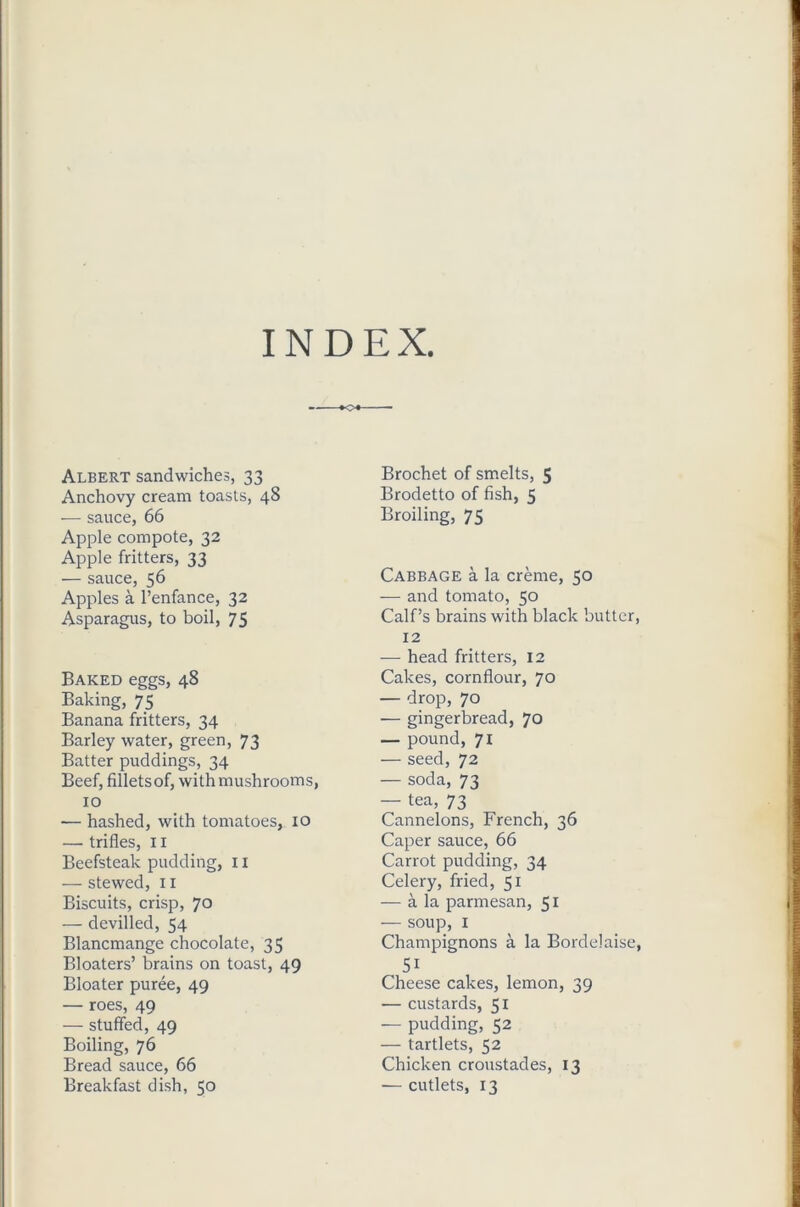 INDEX Albert sandwiches, 33 Anchovy cream toasts, 48 — sauce, 66 Apple compote, 32 Apple fritters, 33 — sauce, 56 Apples a l’enfance, 32 Asparagus, to boil, 75 Baked eggs, 48 Baking, 75 Banana fritters, 34 Barley water, green, 73 Batter puddings, 34 Beef, fillets of, with mushrooms, 10 — hashed, with tomatoes, 10 — trifles, 11 Beefsteak pudding, x 1 — stewed, 11 Biscuits, crisp, 70 — devilled, 54 Blancmange chocolate, 35 Bloaters’ brains on toast, 49 Bloater puree, 49 — roes, 49 — stuffed, 49 Boiling, 76 Bread sauce, 66 Breakfast dish, 50 Brochet of smelts, 5 Brodetto of fish, 5 Broiling, 75 Cabbage a la creme, 50 — and tomato, 50 Calf’s brains with black butter, 12 — head fritters, 12 Cakes, cornflour, 70 — drop, 70 — gingerbread, 70 — pound, 71 — seed, 72 — soda, 73 — tea, 73 Cannelons, French, 36 Caper sauce, 66 Carrot pudding, 34 Celery, fried, 51 — a la parmesan, 51 — soup, 1 Champignons a la Bordelaise, 5i Cheese cakes, lemon, 39 — custards, 51 — pudding, 52 — tartlets, 52 Chicken croustades, 13 — cutlets, 13