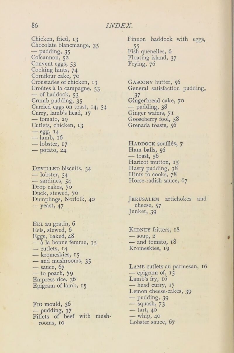 Chicken, fried, 13 Chocolate blancmange, 35 — pudding, 35 Colcannon, 52 Convent eggs, 53 Cooking hints, 74 Cornflour cake, 70 Croustades of chicken, 13 Croutes a la campagne, 53 ■— of haddock, 53 Crumb pudding, 35 Curried eggs on toast, 14, 54 Curry, lamb’s head, 17 — tomato, 29 Cutlets, chicken, 13 — egg, 14 — lamb, 16 — lobster, 17 — potato, 24 Devilled biscuits, 54 — lobster, 54 — sardines, 54 Drop cakes, 70 Duck, stewed, 70 Dumplings, Norfolk, 40 — yeast, 47 Eel au gratin, 6 Eels, stewed, 6 Eggs, baked, 48 — a la bonne femme, 35 — cutlets, 14 — kromeskies, 15 — and mushrooms, 35 — sauce, 67 — to poach, 79 Empress rice, 36 Epigram of lamb, 15 Fig mould, 36 — pudding, 37 Fillets of beef with mush- rooms, 10 Finnon haddock with eggs, 55 Fish quenelles, 6 Floating island, 37 Frying, 76 Gascony butter, 56 General satisfaction pudding, 37 Gingerbread cake, 70 — pudding, 38 Ginger wafers, 71 Gooseberry fool, 58 Grenada toasts, 56 Haddock souffles, 7 Ham balls, 56 — toast, 56 Haricot mutton, 15 Hasty pudding, 38 Hints to cooks, 78 Horse-radish sauce, 67 Jerusalem artichokes and cheese, 57 Junket, 39 Kidney fritters, 18 — soup, 2 — and tomato, 18 Kromeskies, 19 Lamb cutlets au parmesan, 16 — epigram of, 15 Lamb’s fry, 16 — head curry, 17 Lemon cheese-cakes, 39 — pudding, 39 — squash, 73 — tart, 40 — whip, 40 Lobster sauce, 67