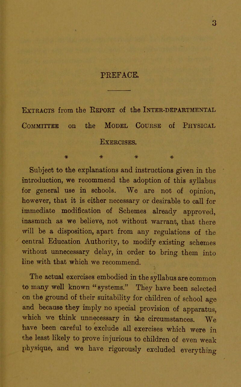 PREFACE. Extracts from the Report of the Inter-departmental Committee on the Model Course of Physical Exercises. * * * * Subject to the explanations and instructions given in the introduction, we recommend the adoption of this syllabus for general use in schools. We are not of opinion, however, that it is either necessary or desirable to call for immediate modification of Schemes already approved, inasmuch as we believe, not without warrant, that there will be a disposition, apart from any regulations of the central Education Authority, to modify existing schemes without unnecessary delay, in order to bring them into line with that which we recommend. The actual exorcises embodied in the syllabus are common to many well known “ systems.” They have been selected on the ground of their suitability for children of school age and because they imply no special provision of apparatus, which we think unnecessary in the circumstances. We have been careful to exclude all exercises which were in the least likely to prove injurious to children of even weak physique, and we have rigorously excluded everything