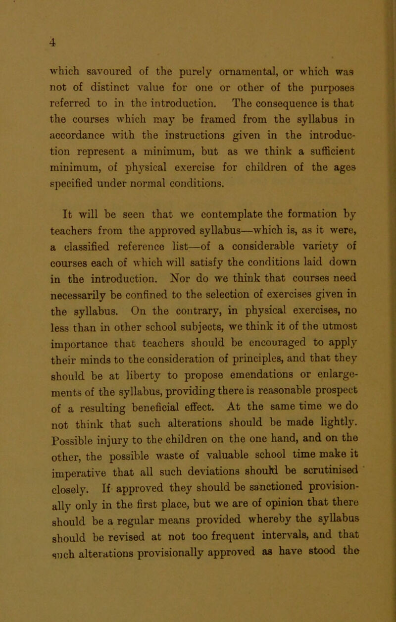 which savoured of the purely ornamental, or which was not of distinct value for one or other of the purposes referred to in the introduction. The consequence is that the coui'ses which may be framed from the syllabus in accordance with the instructions given in the introduc- tion represent a minimum, but as we think a sufficient minimum, of physical exercise for children of the ages specified under normal conditions. It will be seen that we contemplate the formation by teachers from the approved syllabus—which is, as it were, a classified reference list—of a considerable variety of courses each of which will satisfy the conditions laid down in the introduction. Nor do we think that courses need necessarily be confined to the selection of exercises given in the syllabus. On the contrary, in physical exercises, no less than in other school subjects, we think it of the utmost importance that teachers should be encouraged to apply their minds to the consideration of principles, and that they should be at liberty to propose emendations or enlarge- ments of the syllabus, providing there is reasonable prospect of a resulting beneficial effect. At the same time we do not think that such alterations should be made lightly. Possible injury to the children on the one hand, and on the other, the possible waste of valuable school time make it imperative that all such deviations should be scrutinised closely. If approved they should be sanctioned provision- ally only in the first place, but we are of opinion that there should be a regular means provided whereby the syllabus should be revised at not too frequent intervals, and that such alterations provisionally approved as have stood the