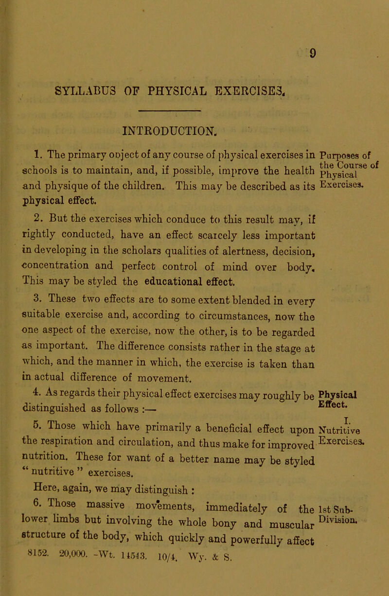 SYLLABUS OF PHYSICAL EXERCISER INTRODUCTION. 1. The primary ODject of any course of physical exercises in Purposes of schools is to maintain, and, if possible, improve the health pjfygica[Se and physique of the children. This may be described as its Exercises, physical effect. 2. But the exercises which conduce to this result may, if rightly conducted, have an effect scarcely less important in developing in the scholars qualities of alertness, decision, concentration and perfect control of mind over body. This may be styled the educational effect. 3. These two effects are to some extent blended in every suitable exercise and, according to circumstances, now the one aspect of the exercise, now the other, is to be regarded as important. The difference consists rather in the stage at which, and the manner in which, the exercise is taken than in actual difference of movement. 4. As regards their physical effect exercises may roughly be Physical distinguished as follows :— Effect. 5. Those which have primarily a beneficial effect upon Nutritive the respiration and circulation, and thus make for improved nutrition. These for want of a better name may be styled “ nutritive ” exercises. Here, again, we may distinguish : 6. Those massive movements, immediately of the 1st Sub- lower limbs but involving the whole bony and muscular Divisio11- structure of the body, which quickly and powerfully affect 8152. 20,000. -Wt. 11543. 10/4. Wy. & S.