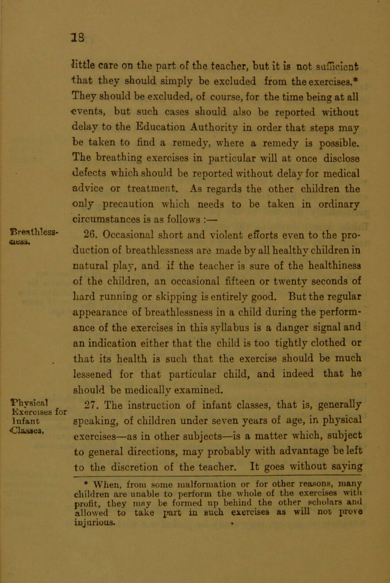 23 Brenthless- ilCSi. Physical Exercises for Infant ■Classes, little care on the part of the teacher, but it is not sufficient that they should simply be excluded from the exercises.* They should be excluded, of course, for the time being at all events, but such cases should also be reported without delay to the Education Authority in order that steps may be taken to find a remedy, where a remedy is possible. The breathing exercises in particular will at once disclose defects which should be reported without delay for medical advice or treatment. As regards the other children the only precaution which needs to be taken in ordinary circumstances is as follows :— 26. Occasional short and violent efforts even to the pro- duction of breathlessness are made by all healthy children in natural play, and if the teacher is sure of the healthiness of the children, an occasional fifteen or twenty seconds of hard running or skipping is entirely good. But the regular appearance of breathlessness in a child during the perform- ance of the exercises in this syllabus is a danger signal and an indication either that the child is too tightly clothed or that its health is such that the exercise should be much lessened for that particular child, and indeed that he should be medically examined. 27. The instruction of infant classes, that is, generally speaking, of children under seven years of age, in physical exercises—as in other subjects—is a matter which, subject to general directions, may probably with advantage be left to the discretion of the teacher. It goes without saying * When, from some malformation or for other reasons, many children are unable to perform the whole of the exercises with profit, they msy be formed up behind the other scholars and allowed to take part in such exercises as will not prove inj urious. •