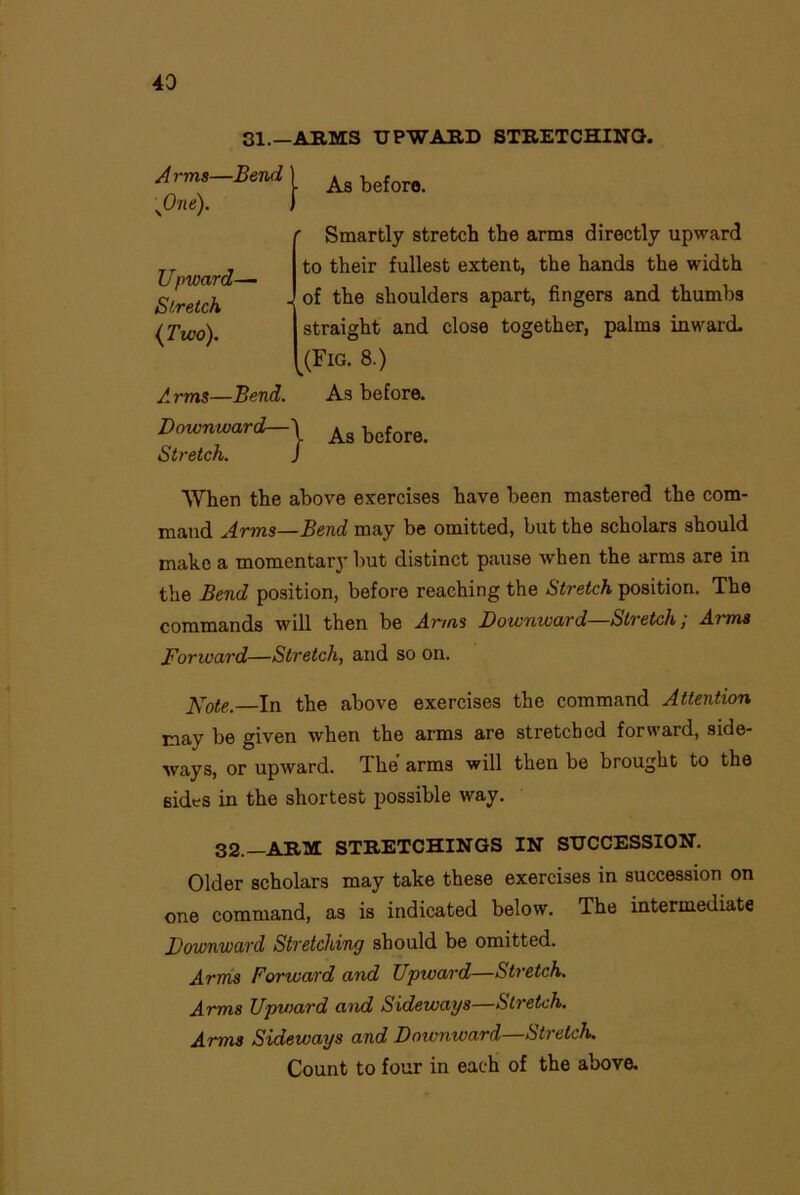 SI.—ARMS UPWARD STRETCHING. Arms-Bend) Ag beforo. yOne). f Upward—■ Stretch {Two). r Smartly stretch the arms directly upward to their fullest extent, the hands the width . of the shoulders apart, fingers and thumbs straight and close together, palm3 inward. .(Fic. 8.) Arms—Bend. As before. Downward-As bcfore. Stretch. J When the above exercises have been mastered the com- mand Arms—Bend may be omitted, but the scholars should make a momentary but distinct pause when the arms are in the Bend position, before reaching the Stretch position. The commands will then be Arms Downward Stretch, Aims Forward—Stretch, and so on. Kote — In the above exercises the command Attention may be given when the arms are stretched forward, side- ways, or upward. The' arms will then be brought to the 6ides in the shortest possible way. 32.—ARM STRETCHINGS IN SUCCESSION. Older scholars may take these exercises in succession on one command, as is indicated below. The intermediate Downward Stretching should be omitted. Arms Forward and Upward—Stretch. Arms Upward and Sideways—Stretch. Arms Sideways and Downward—Stretch. Count to four in each of the above.