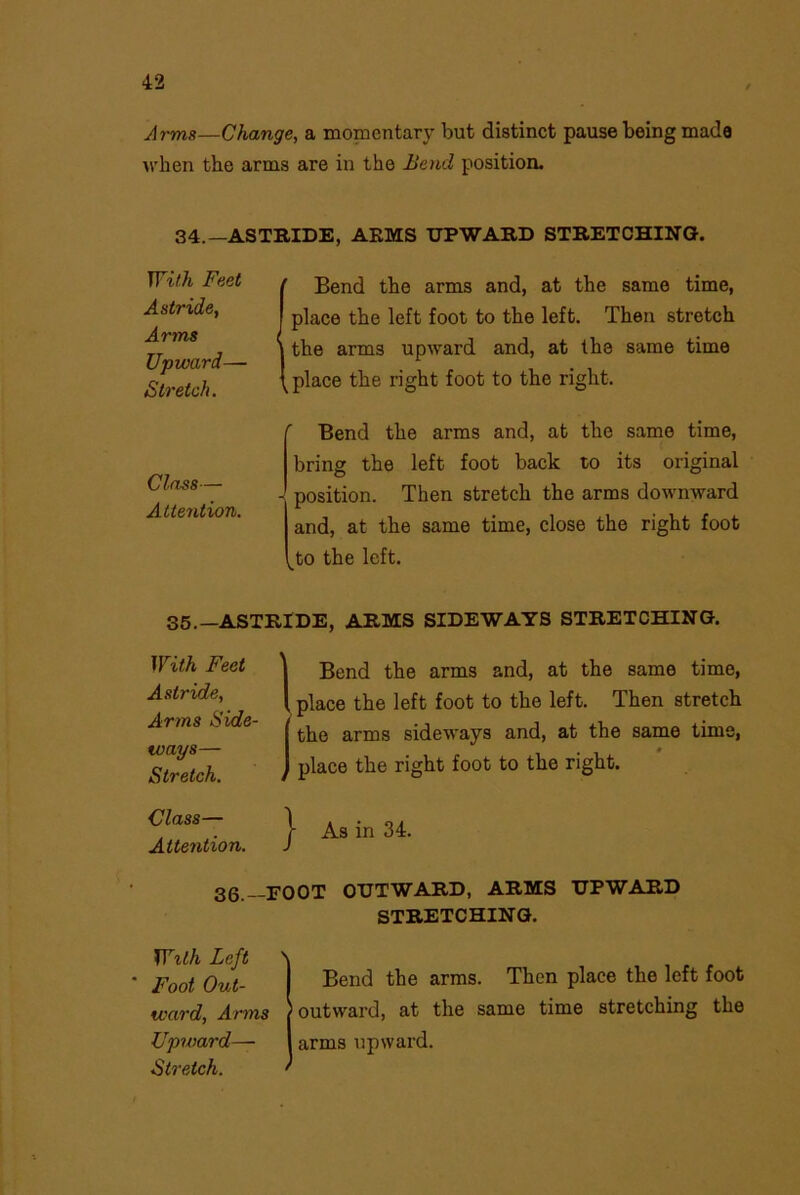 Arms—Change, a momentary but distinct pause being made when the arms are in the Bend position. 34.—ASTRIDE, ARMS UPWARD STRETCHING. With Feet Astride, Arms Upward— Stretch. ' Bend the arms and, at the same time, place the left foot to the left. Then stretch I the arms upward and, at the same time place the right foot to the right. Class— Attention. r Bend the arms and, at the same time, bring the left foot back to its original - position. Then stretch the arms downward and, at the same time, close the right foot ^to the left. 35.—ASTRIDE, ARMS SIDEWAYS STRETCHING. With Feet Astride, Arms Side- ways— Stretch. (Bend the arms and, at the same time, place the left foot to the left. Then stretch Ithe arms sideways and, at the same time, place the right foot to the right. Class— Attention. } As in 34. 36.— FOOT OUTWARD, ARMS UPWARD STRETCHING. Willi Left Foot Out- ward, Arms Upward— Stretch. Bend the arms. Then place the left foot outward, at the same time stretching the arms upward.