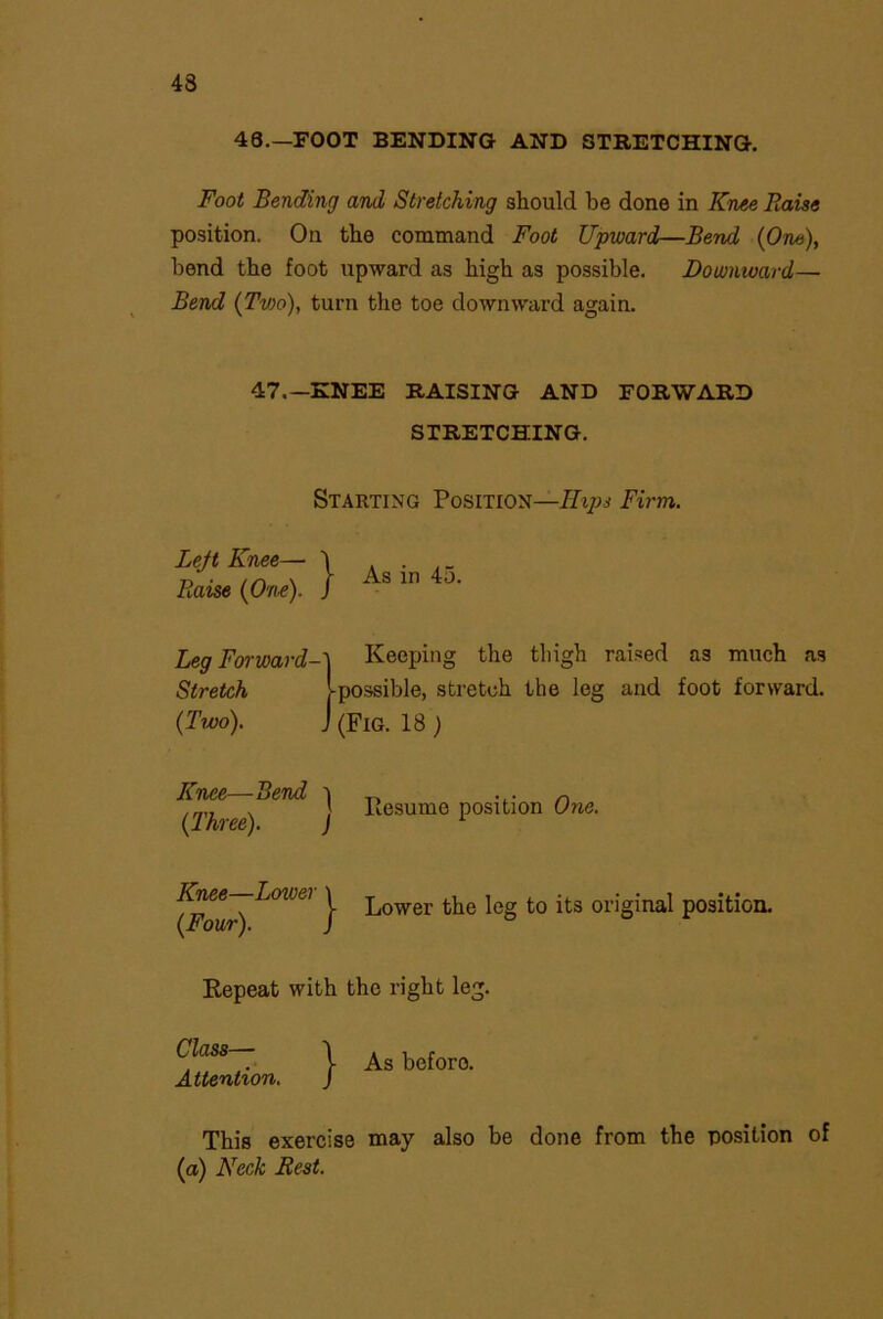 43 48.—FOOT BENDING AND STRETCHING. Foot Bending and Stretching should be done in Knee Raise position. On the command Foot Upward—Bend (One), bend the foot upward as high as possible. Downward— Bend (Tvio), turn the toe downward again. 47,— KNEE RAISING AND FORWARD STRETCHING. Leg Forward-} Keeping the thigh raised as much as Stretch Ipossible, stretch the leg and foot forward. (Two). J (Fig. 18 ) Starting Position—Hips Firm. Knee—Bend \ ,, „ .» J liGSumc position Otis. (Ihree). ) 1 Lower the leg to its original position. Repeat with the right leg. Class— Attention. As before. This exercise may also be done from the position of (a) Neck Rest.