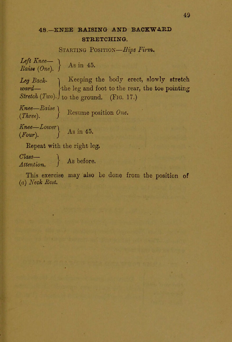 48.—KNEE RAISING AND BACKWARD STRETCHING. Starting Position—Hips Firm. Left Knee— ) Pidise (One). ) As in 45. Leg Back- i Keeping the body erect, slowly stretch ward— [-the leg and foot to the rear, the toe pointing Stretch (Two).J to the ground. (Fig. 17.) Knee—Blaise (Three). Knee—Lower (Four). ) } Kesume position One. As in 45. Repeat with the right leg. Class— Attention. } As before. This exercise may also be done from the position of