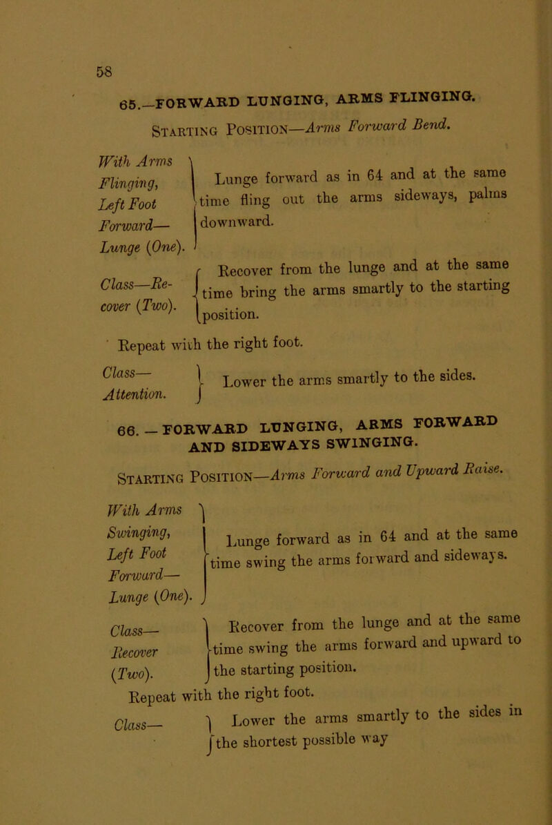 65.—FORWARD LUNGING, ARMS FLINGING. Starting Position—Arms Forward Bend. With Arms Flinging, Left Foot Forward— Lunge (One) Class—Re- cover (Two). 1 Lunge forward as in 64 and at the same 'time fling out the arms sideways, palms | downward. Recover from the lunge and at the same . time bring the arms smartly to the starting position. Repeat with the right foot. Class— Attention. 1 J Lower the arms smartly to the sides. 66.—FORWARD LUNGING, ARMS FORWARD AND SIDEWAYS SWINGING. Starting Position—Arms Forward and Lpward Raise. Lunge forward as in 64 and at the same time swing the arms forward and sideways. With Arms Swinging, Left Foot Forward— Lunge (One). Class— Recover from the lunge and at the same Recover time swing the arms forward and upward to (Two). the starting position. Repeat with the right foot. Class— 1 Lower the arms smartly to the sides in J the shortest possible way