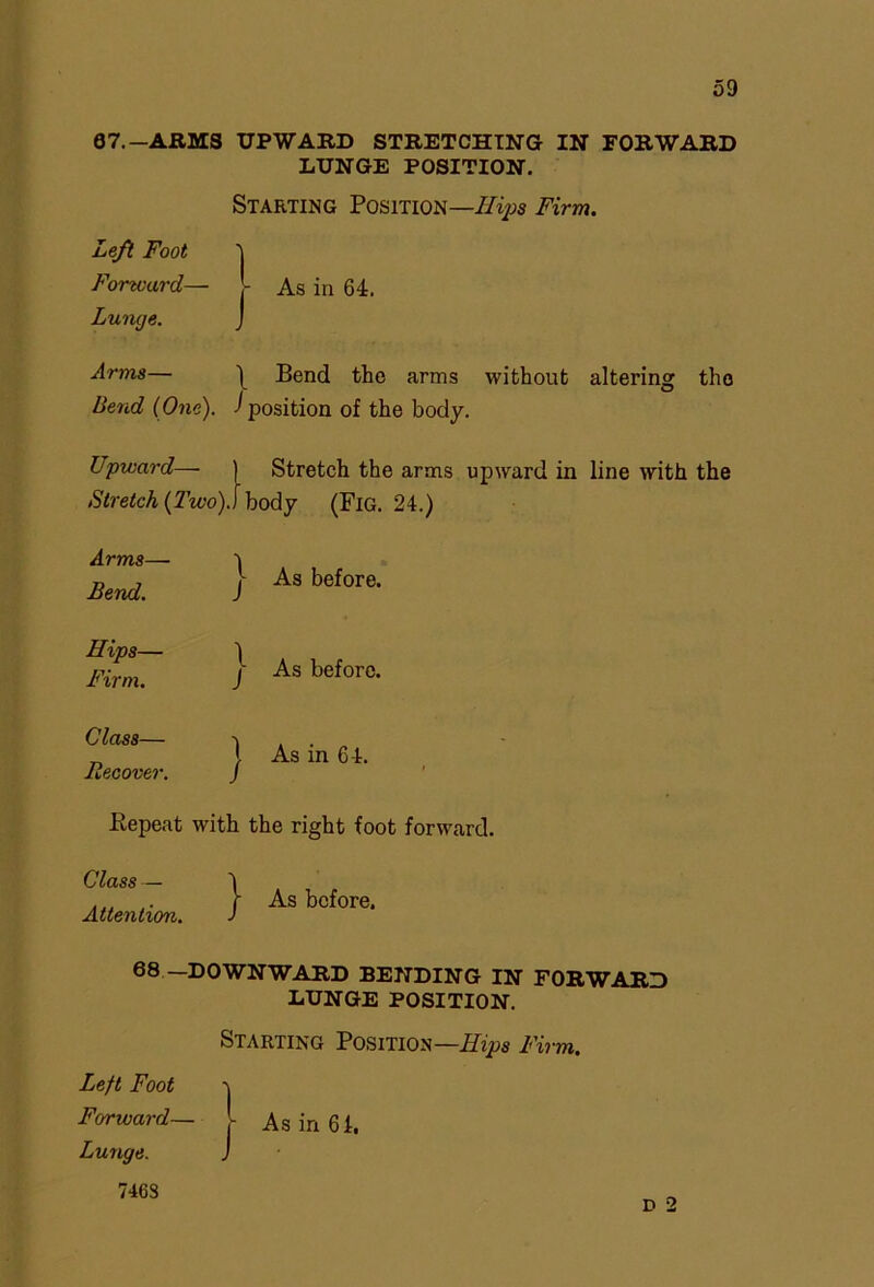 67.-ARMS UPWARD STRETCHING IN FORWARD LUNGE POSITION. Starting Position—Hips Firm. Left Foot 'j Forward— - As in 64. Lunge. J Arms— 1 Bend the arms without altering the Bend (One), ^position of the body. Upward— Stretch the arms upward in line with the Stretch (Two)] body (Fig. 24.) Arms— Bend. \ J As before. Hips— Firm. \ J As before. Class— Recover. ) As in 64. .Repeat with the right foot forward. Class — Attention. } As before. 68 —DOWNWARD BENDING IN FORWARD LUNGE POSITION. Starting Position—Hips Firm. Left Foot -j Forward— L As in 64. Lunge. J