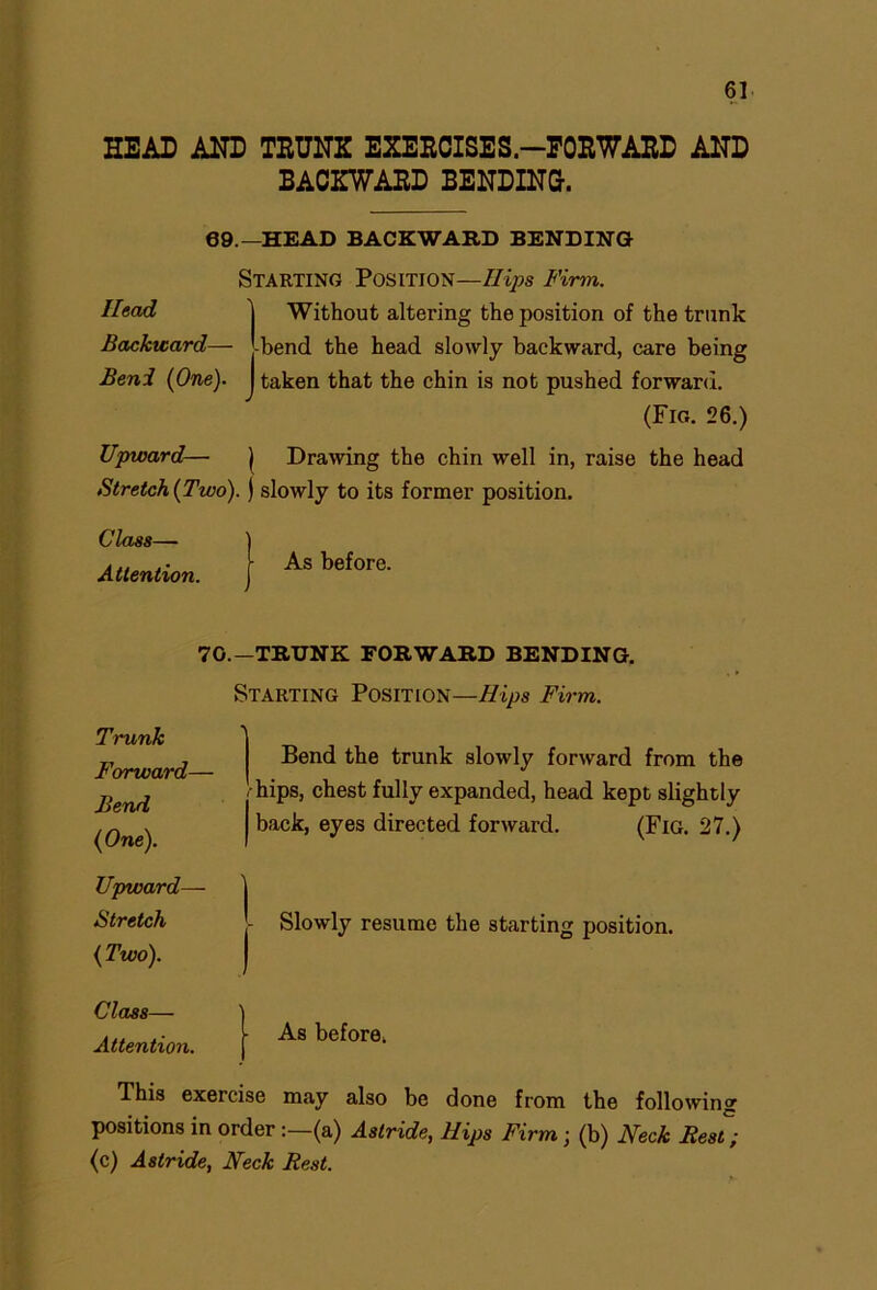 HEAD AND TRUNK EXERCISES-FORWARD AND BACKWARD BENDING. 69.—HEAD BACKWARD BENDING Head Backward— Beni (One). Starting Position—Hips Firm. Without altering the position of the trunk -bend the head slowly backward, care being taken that the chin is not pushed forward. (Fig. 26.) Upward— ) Drawing the chin well in, raise the head Stretch (Two). ) slowly to its former position. Class— Attention. As before. 70.—TRUNK FORWARD BENDING. Starting Position—Hips Firm. Trunk Forward— Bend ( One). ' Bend the trunk slowly forward from the !- hips, chest fully expanded, head kept slightly back, eyes directed forward. (Fig. 27.) Upward— i Stretch - Slowly resume the starting position. (Two). Class— Attention. As before, This exercise may also be done from the following positions in order (a) Astride, Hips Firm; (b) Neck Best; (c) Astride, Neck Best.