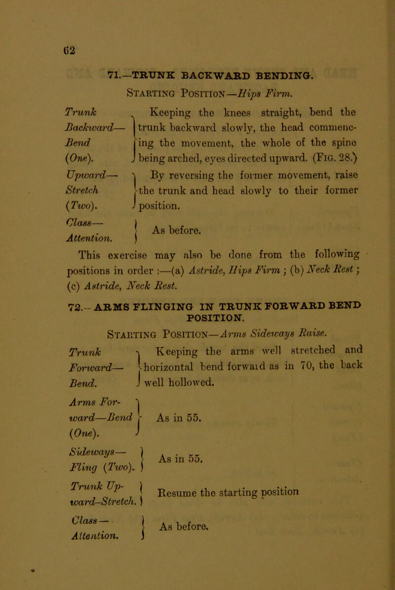 (52 71.—TRUNK BACKWARD BENDING. Starting Position—//^ Firm. Trunk Backward— Bend {One). Upward—• Stretch {Two). Keeping the knees straight, bend the trunk backward slowly, the head commenc- ing the movement, the whole of the spine „ being arched, eyes directed upward. (Fig. 28.) 1 By reversing the former movement, raise the trunk and head slowly to their former J position. | As before. Attention. ) This exercise may also be done from the following positions in order :—(a) Astride, Ilips Firm ; (b) Neck Rest; (c) Astride, Neck Rest. 72.— ARMS FLINGING IN TRUNK FORWARD BEND POSITION. Starting Position— Arms Sideways Raise. Trunk \ Keeping the arms well stretched and Forward— j-horizontal bend forwaid as in 70, the back Bend. J well hollowed. Arms For- ward—Bend - As in 55. {One). J Sideways— ) . . __ . > As in 5o. Fling {2wo). ) Trunk Up j Resume the starting position ward-Stretch. ) Class — As before.