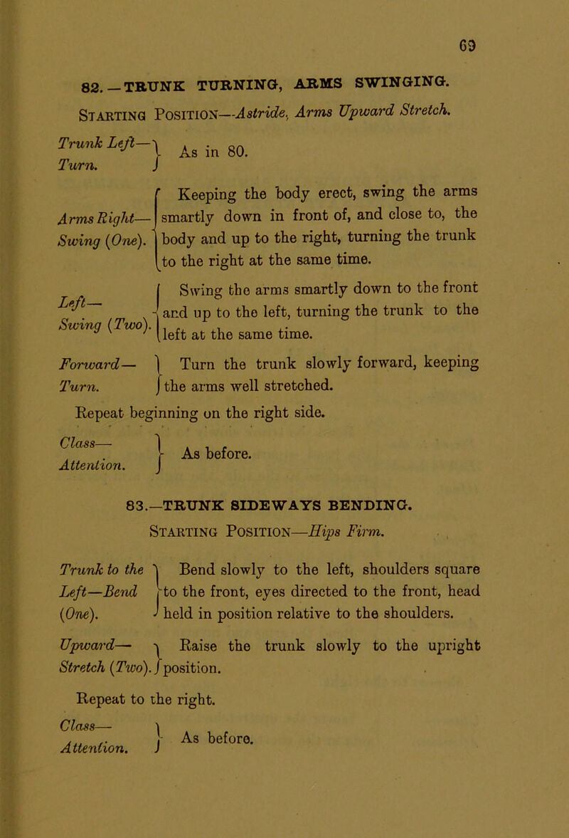 CD 82.—TRUNK TURNING, ARMS SWINGING. Starting Position—Astride. Arms Upward Stretch. Trunk Left— Turn. As in 80. Arms Right— Swing (One). Left- | Swing (Two). I Keeping the body erect, swing the arras smartly down in front of, and close to, the body and up to the right, turning the trunk to the right at the same time. Swing the arms smartly down to the front and up to the left, turning the trunk to the left at the same time. Forward— \ Turn the trunk slowly forward, keeping Turn. [the arms well stretched. Repeat beginning on the right side. Class— Attention. j- As before. 83.—TRUNK SIDEWAYS BENDING. Starting Position—Hips Firm. Trunk to the i Bend slowly to the left, shoulders square Left—Bend j to the front, eyes directed to the front, head (One). ' held in position relative to the shoulders. Upward— ^ Raise the trunk slowly to the upright Stretch (Two), /position. Repeat to the right. Class— i