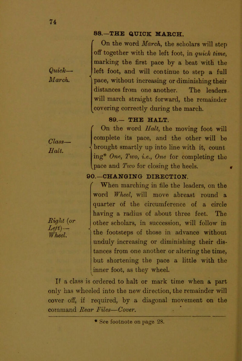 Quick— March. 88.—THE QUICK MARCH. On the word March, the scholars will step off together with the left foot, in quick time, marking the first pace by a beat with the left foot, and will continue to step a full pace, without increasing or diminishing their distances from one another. The leaders will march straight forward, the remainder covering correctly during the march. Class— Halt. 89.— THE HALT. On the word Halt, the moving foot will complete its pace, and the other will be - brought smartly up into line with it, count ing* One, Two, i.e., One for completing the kpace and Tiuo for closing the heels. 90.—CHANGING DIRECTION. Riqht (or Left)— Wheel. ' When marching in file the leaders, on the word Wheel, will move abreast round a quarter of the circumference of a circle having a radius of about three feet. The other scholars, in succession, will follow in the footsteps of those in advance without unduly increasing or diminishing their dis- tances from one another or altering the time, but shortening the pace a little with the inner foot, as they wheel. If a class is ordered to halt or mark time when a part only has wheeled into the new direction, the remainder ■will cover off, if required, by a diagonal movement on the command Rear Files—Cover. * See footnote on page 28.