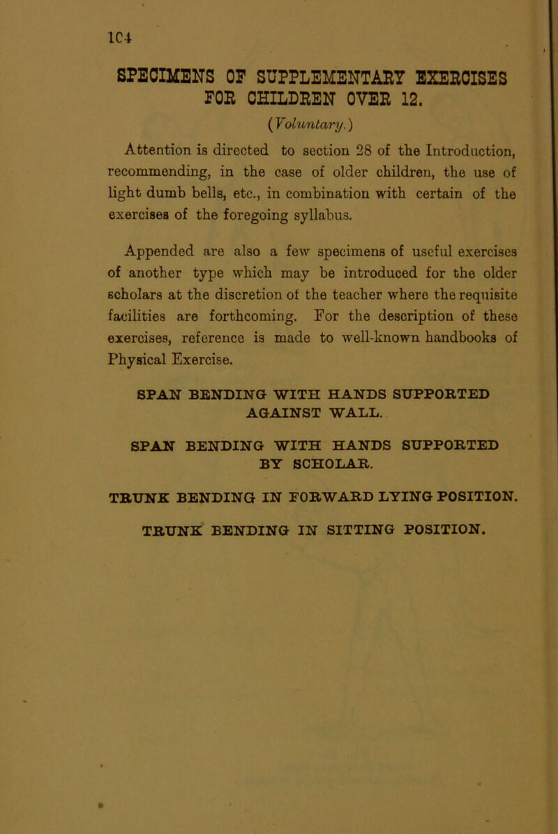 1C4 SPECIMENS OP SUPPLEMENTARY EXERCISES POR CHILDREN OVER 12. ( Voluntary.) Attention is directed to section 28 of the Introduction, recommending, in the case of older children, the use of light dumb bells, etc., in combination with certain of the exercises of the foregoing syllabus. Appended are also a few specimens of useful exercises of another type which may be introduced for the older scholars at the discretion of the teacher where the requisite facilities are forthcoming. For the description of these exercises, reference is made to well-known handbooks of Physical Exercise. SPAN BENDING WITH HANDS SUPPORTED AGAINST WALL. SPAN BENDING WITH HANDS SUPPORTED BY SCHOLAR. TRUNK BENDING IN FORWARD LYING POSITION. TRUNK BENDING IN SITTING POSITION.