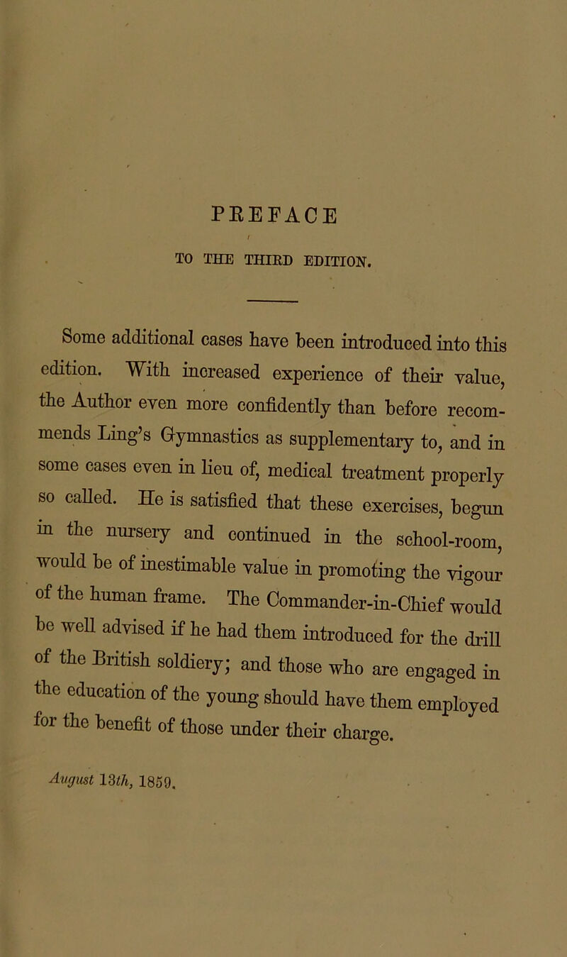 PEEFACE TO THE THIRD EDITION. Some additional cases have been introduced into this edition. With increased experience of their value, the Author even more confidently than before recom- mends Ling’s Gymnastics as supplementary to, and in some cases even in lieu of, medical treatment properly so caUed. He is satisfied that these exercises, begun in the nursery and continued in the school-room, would be of inestimable value in promoting the vigour of the human frame. The Commander-iu-Chief would be well advised if he had them introduced for the driU of the British soldiery; and those who are engaged in the education of the young should have them employed for the benefit of those under their charge. Avgmt IWi, 1859,