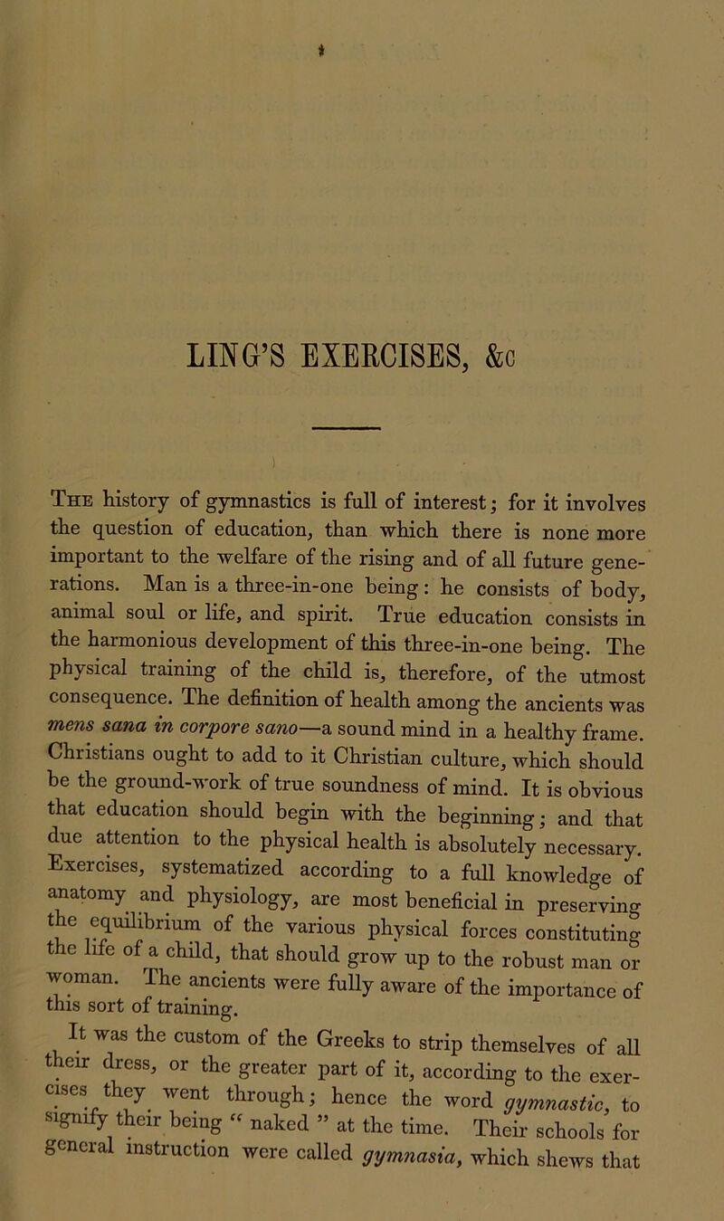 The history of gymnastics is full of interest; for it involves the question of education, than which there is none more important to the welfare of the rising and of all future gene- rations. Man is a three-in-one being: he consists of body, animal soul or life, and spirit. True education consists in the harmonious development of this three-in-one being. The physical training of the child is, therefore, of the utmost consequence. The definition of health among the ancients was mens sana in corpore sano—^ sound mind in a healthy firame. Christians ought to add to it Christian culture, which should be the ground-work of true soundness of mind. It is obvious that education should begin with the beginning; and that due attention to the physical health is absolutely necessary. Exercises, systematized according to a full knowledge of anatomy and physiology, are most beneficial in preserving the equilibrium of the various physical forces constituting the life of a child, that should grow up to the robust man or woman. The ancients were fuUy aware of the importance of this sort of training. It was the custom of the Greeks to strip themselves of all their dress, or the greater part of it, according to the exer- cises they^ went through; hence the word gymnastic, to 5>ignify their being « naked » at the time. Their schools for general instruction were called gymnasia, which shews that