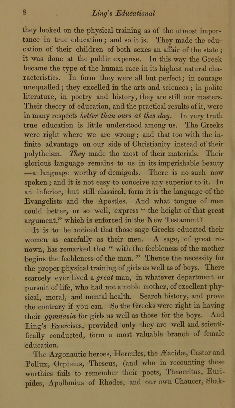 they looked on the physical training as of the utmost impor- tance in true education; and so it is. They made the edu- cation of their children of both sexes an affair of the state; it -was done at the public expense. In this way the Greek became the type of the human race in its highest natural cha- racteristics. In form they were all but perfect; in courage unequalled; they excelled in the arts and sciences ; in polite literature, in poetry and history, they are still our masters. Their theory of education, and the practical results of it, were in many respects better than ours at this day. In very truth true education is little understood among us. The Greeks were right where we are wrong; and that too with the in- finite advantage on our side of Christianity instead of their polytheism. They made the most of their materials. Their glorious language remains to us in its imperishable beauty —a language worthy of demigods. There is no such now spoken; and it is not easy to conceive any superior to it. In an inferior, but still classical, form it is the language of the Evangelists and the Apostles. And what tongue of men could better, or so well, express “ the height of that great argument,,” which is enforced in the New Testament? It is to be noticed that those sage Greeks educated their women as carefully as their men. A sage, of great re- nown, has remarked that “ with the feebleness of the mother begins the feebleness of the man. ” Thence the necessity for the proper physical training of girls as well as of boys. There scarcely ever lived a great man, in whatever department or pursuit of life, who had not a noble mother, of excellent phy- sical, moral, and mental health. Search history, and prove the contrary if you can. So the Greeks were right in having their gymnasia for girls as well as those for the boys. And Ling’s Exercises, provided only they are well and scienti- fically conducted, form a most valuable branch of female education. The Argonautic heroes, Hercules, the .Eacidaj, Castor and Pollux, Orpheus, Theseus, (and who in recounting these worthies fails to remember their poets, Theocritus, Euri- pides, Apollonius of Rhodes, and our o^vn Chaucer, Shak-