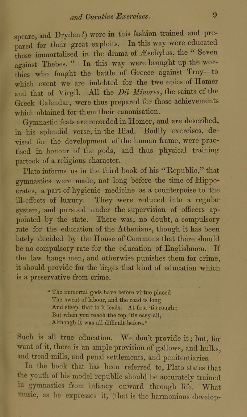 speare, and Dryden?) were in this fashion trained and pre- pai-ed for their great exploits. In this way were educated those immortalised in the drama of ^schylus, the Seven against Thebes. ” In this way were brought up the wor- thies who fought the battle of Greece against Troy—to which event we are indebted for the tAVo epics of Homer and that of Virgil. AU the DU Minores, the saints of the Greek Calendar, were thus prepared for those achievements which obtained for them their canonisation. Gymnastic feats are recorded in Homer, and are described, in his splendid verse, in the Iliad. Bodily exercises, de- vised for the development of the human frame, were prac- tised in honour of the gods, and thus physical training partook of a religious character. Plato informs us in the third book of his “ Republic,” that gymnastics were made, not long before the time of Hippo- crates, a part of hygienic medicine as a counterpoise to the ill-effects of luxury. They were reduced into a regular system, and pursued under the supervision of officers ap- pointed by the state. There was, no doubt, a compulsory rate for the education of the Athenians, though it has been lately decided by the House of Commons that there should be no compulsory rate for the education of Englishmen. If the law hangs men, and otherwise punishes them for crime, it should proAride for the lieges that kind of education which is a preservative from crime. “ The immortal gods have before virtue placed The sweat of labour, and the road is long And steep, that to it leads. At first ’tis rough; But when you roach the top, ’tis easy all, Although it was all difficult before.” Such is all true education. We don’t provide it; but, for want of it, there is an ample provision of gallows, and hulks, and tread-mills, and penal settlements, and penitentiaries. In the book that has been referred to, Plato states that the youth of his model republic should be accurately trained in gymnastics from infancy onAvard through life. What music, as he expresses it, (that is the harmonious develop-