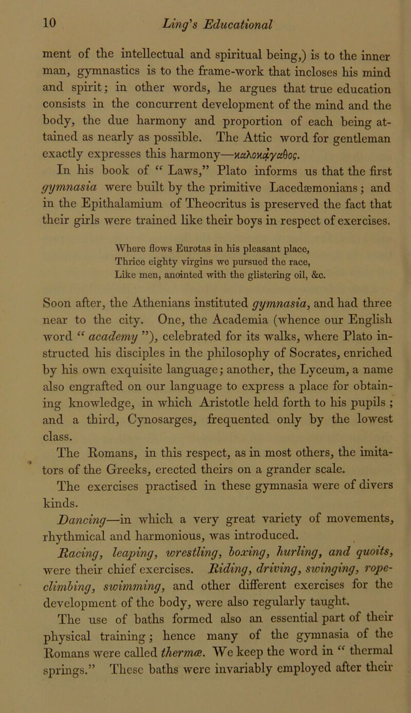 ment of tlie intellectual and spiritual being,) is to the inner man, gymnastics is to the frame-work that incloses his mind and spii-it; in other words, he argues that true education consists in the concurrent development of the mind and the body, the due harmony and proportion of each being at- tained as nearly as possible. The Attic word for gentleman exactly expresses this harmony—mhovi^yu^og. In his book of “ Laws,” Plato informs us that the first gymnasia were built by the primitive Lacedaemonians; and in the Epithalamium of Theocritus is preserved the fact that their girls were trained like their boys in respect of exercises. Where flows Eurotas in his pleasant place, Thrice eighty virgins we pursued the race, Like men, anointed with the glistering oil, &c. Soon after, the Athenians instituted gymnasia, and had three near to the city. One, the Academia (whence our English word “ academy ”), celebrated for its walks, where Plato in- structed his disciples in the philosophy of Socrates, enriched by his own exquisite language; another, the Lyceum, a name also engrafted on our language to express a place for obtain- ing knowledge, in which Aristotle held forth to his pupils ; and a third, Cynosarges, frequented only by the lowest class. The Romans, in this respect, as in most others, the imita- tors of the Greeks, erected theirs on a grander scale. The exercises practised in these gymnasia were of divers kinds. Dancing—in which a very great variety of movements, rhythmical and harmonious, was introduced. Racing, leaping, wrestling, hoxmg, hurling, and quoits, were their chief exercises. Riding, driving, swinging, rope- climhing, swimming, and other different exercises for the development of the body, were also regularly taught. The use of baths formed also an essential part of their physical training; hence many of the gymnasia of the Romans were called thermce. We keep the word in “ thermal springs.” These baths were invariably employed after thcu’