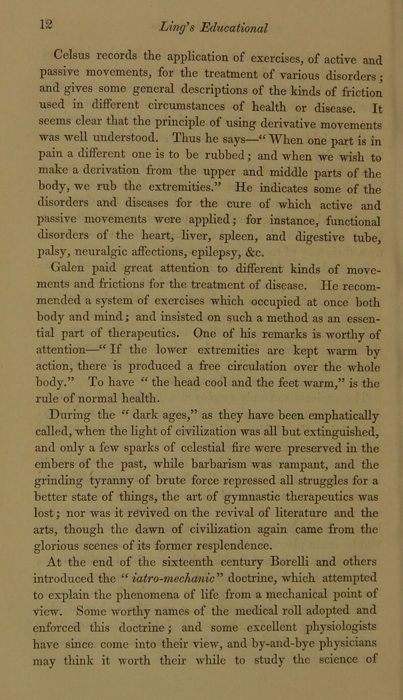 Celsus records the application of exercises, of active and passive movements, for the treatment of various disorders; and gives some general descriptions of the kinds of friction used in different circumstances of health or disease. It seems clear that the principle of using derivative movements was well understood. Thus he says—“When one part is in pain a different one is to be rubbed; and when we wish to make a derivation from the upper and middle parts of the body, we rub the extremities.” He indicates some of the disorders and diseases for the cure of which active and passive movements were applied; for instance, functional disorders of the heart, liver, spleen, and digestive tube, palsy, neuralgic affections, epilepsy, &c. Galen paid great attention to different kinds of move- ments and frictions for the treatment of disease. He recom- mended a system of exercises which occupied at once both body and mind; and insisted on such a method as an essen- tial part of therapeutics. One of his remarks is worthy of attention—“ If the lower extremities are kept warm by action, there is produced a free circulation over the whole body.” To have “ the head cool and the feet warm,” is the rule of normal health. During the dark ages,” as they have been emphatically called, when the light of civilization was all hut extinguished, and only a few sparks of celestial fire were preserved in the embers of the past, while barbarism was rampant, and the grinding tyranny of brute force repressed all struggles for a better state of things, the art of gymnastic therapeutics was lost; nor was it revived on the revival of literature and the arts, though the dawn of civilization again came from the glorious scenes of its former resplendence. At the end of the sixteenth century Borelli and others introduced the “ iatro-mechanic” doctrine, which attempted to explain the phenomena of life from a mechanical point of view. Some worthy names of the medical roll adopted and enforced this doctrine; and some excellent physiologists have since come into their view, and by-and-bye physicians may think it worth their while to study the science of