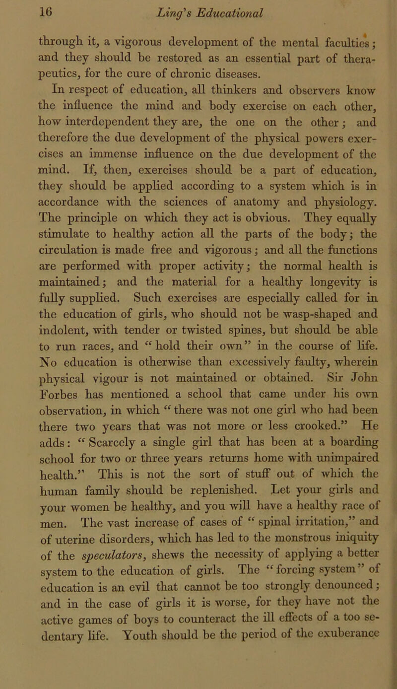 through it, a vigorous development of the mental faculties; and they should be restored as an essential part of thera- peutics, for the cure of chronic diseases. In respect of education, all thinkers and observers know the influence the mind and body exercise on each other, how interdependent they are, the one on the other; and therefore the due development of the physical powers exer- cises an immense influence on the due development of the mind. If, then, exercises should be a part of education, they should be applied according to a system which is in accordance with the sciences of anatomy and physiology. The principle on which they act is obvious. They equally stimulate to healthy action all the parts of the body; the circulation is made free and vigorous; and all the functions are performed with proper activity; the normal health is maintained; and the material for a healthy longevity is fully supplied. Such exercises are especially called for in the education of girls, who should not be wasp-shaped and indolent, with tender or twisted spines, but should he able to run races, and hold their own” in the course of life. No education is otherwise than excessively faulty, wherein physical vigour is not maintained or obtained. Sir John Forbes has mentioned a school that came under his own observation, in which  there was not one girl who had been there two years that was not more or less crooked.” He adds: Scarcely a single girl that has been at a hoarding school for two or three years returns home with unimpaired health.” This is not the sort of stufi out of which the human family shordd be replenished. Tet your girls and your women be healthy, and you will have a healthy race of men. The vast increase of cases of “ spinal irritation,” and of uterine disorders, which has led to the monstrous iniquity of the speculators, shews the necessity of applying a better system to the education of girls. The forcing system” of education is an evil that cannot be too strongly denounced; and in the case of girls it is worse, for they have not the active games of boys to counteract the ill efiects of a too se- dentary life. Youth should be the period of the exuberance