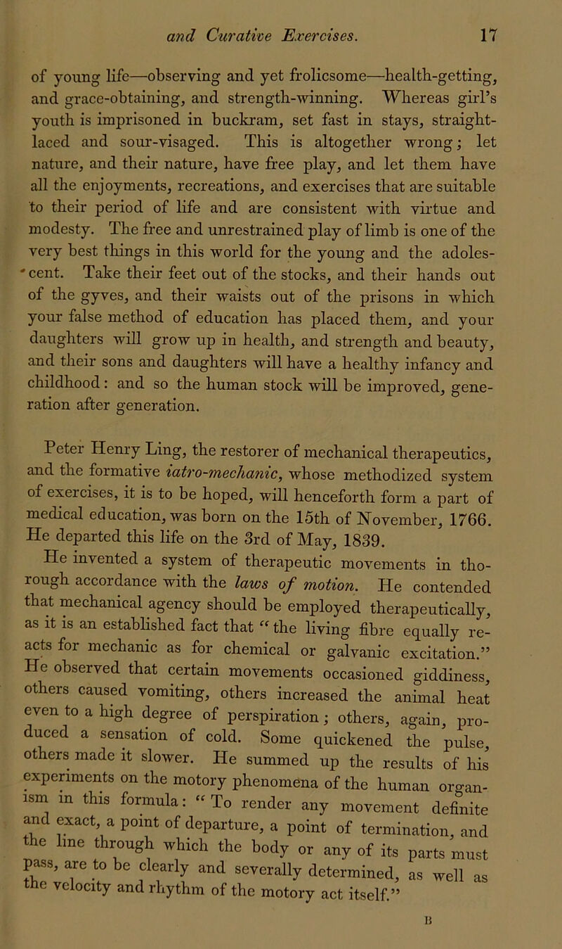 of young life—observing and yet frolicsome—health-getting, and grace-obtaining, and strength-winning. Whereas girl’s youth is imprisoned in buckram, set fast in stays, straight- laced and sour-visaged. This is altogether wrong; let nature, and their nature, have free play, and let them have all the enjoyments, recreations, and exercises that are suitable to their period of life and are consistent with virtue and modesty. The free and unrestrained play of limb is one of the very best things in this world for the young and the adoles- ' cent. Take their feet out of the stocks, and their hands out of the gyves, and their waists out of the prisons in which your false method of education has placed them, and your daughters will grow up in health, and strength and beauty, and their sons and daughters will have a healthy infancy and childhood: and so the human stock will be improved, gene- ration after generation. Peter Henry Ling, the restorer of mechanical therapeutics, and the formative iatro-meclianic, whose methodized system of exercises, it is to be hoped, will henceforth form a part of medical education, was born on the 15th of November, 1766. He departed this life on the 3rd of May, 1839. He invented a system of therapeutic movements in tho- rough accordance with the laws of motion. He contended that mechanical agency should be employed therapeutically, as it is an established fact that  the living fibre equally re- acts for mechanic as for chemical or galvanic excitation.” He observed that certain movements occasioned giddiness, others caused vomiting, others increased the annual heat even to a high degree of perspiration; others, again, pro- duced a sensation of cold. Some quickened the pulse, others made it slower. He summed up the results of his experiments on the motory phenomena of the human organ- ism in this formula: “To render any movement definite and exact, a point of departure, a point of termination, and the line through which the body or any of its parts must pass, a^re to be clearly and severally determined, as well the velocity and rhythm of the motory act itself ” as li