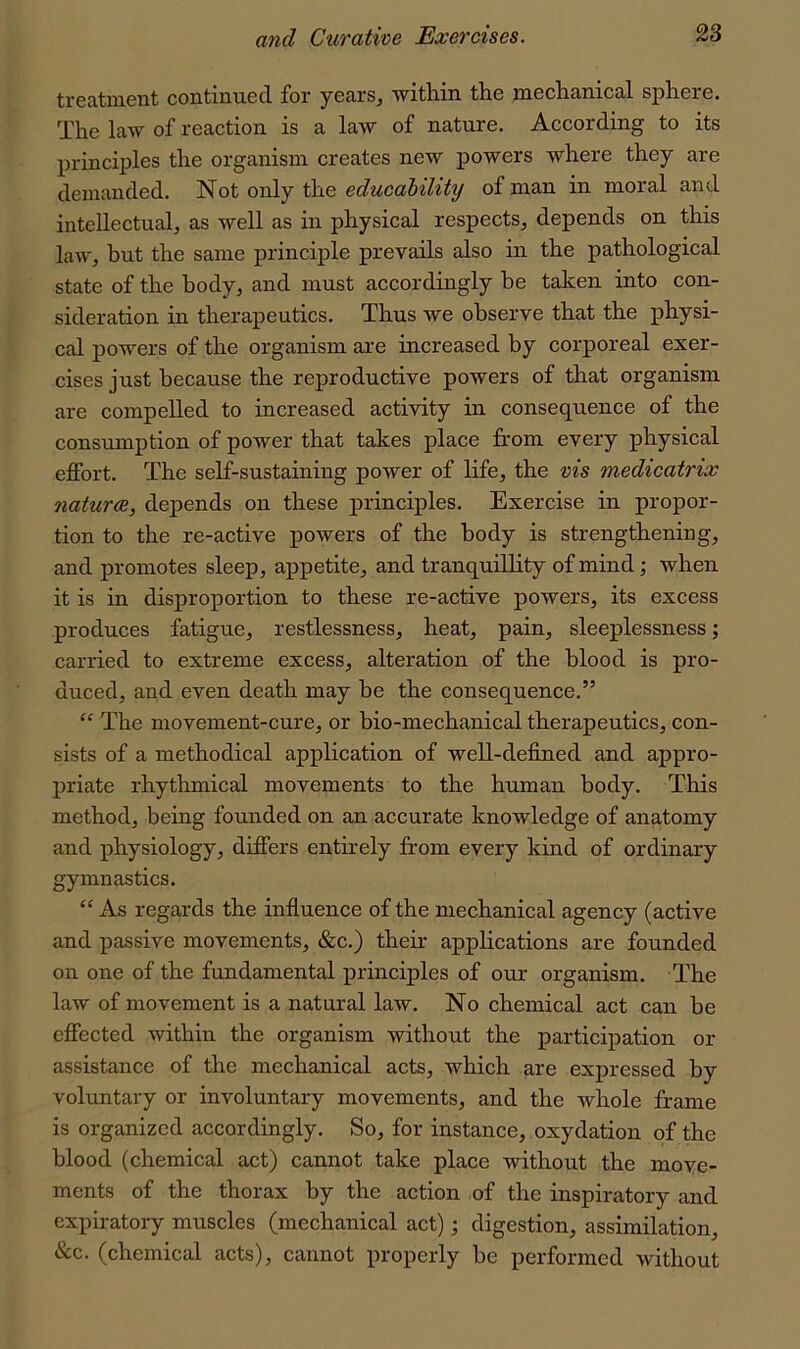 continu.6cI for yotirs, witliiii tho ni6cli3.riica.l splioro. The law of reaction is a law of nature. According to its principles the organism creates new powers where they are demanded. Not only the educability of man in moral and intellectual, as well as in physical respects, depends on this law, but the same principle prevails also in the pathological state of the body, and must accordingly be taken into con- sideration in therapeutics. Thus we observe that the physi- cal powers of the organism are increased by corporeal exer- cises just because the reproductive powers of that organism are compelled to increased activity in consequence of the consumption of power that takes place from every physical effort. The self-sustaining power of life, the vis medicatrix naturae, depends on these principles. Exercise in propor- tion to the re-active powers of the body is strengthening, and promotes sleep, appetite, and tranquillity of mind \ when it is in disproportion to these re-active powers, its excess produces fatigue, restlessness, heat, pain, sleeplessness; carried to extreme excess, alteration of the blood is pro- duced, and even death may be the consequence.” “ The movement-cure, or bio-mechanical therapeutics, con- sists of a methodical application of well-defined and appro- priate rhythmical movements to the human body. This method, being founded on an accurate knowledge of anatomy and physiology, differs entirely from every kind of ordinary gymnastics. “As regards the influence of the mechanical agency (active and passive movements, &c.) their applications are founded on one of the fundamental principles of our organism. The law of movement is a natural law. No chemical act can be effected within the organism without the participation or assistance of the mechanical acts, which are expressed by voluntary or involuntary movements, and the whole frame is organized accordingly. So, for instance, oxydation of the blood (chemical act) cannot take place without the move- ments of the thorax by the action of the inspiratory and expiratory muscles (mechanical act); digestion, assimilation, &c. (chemical acts), cannot properly be performed without