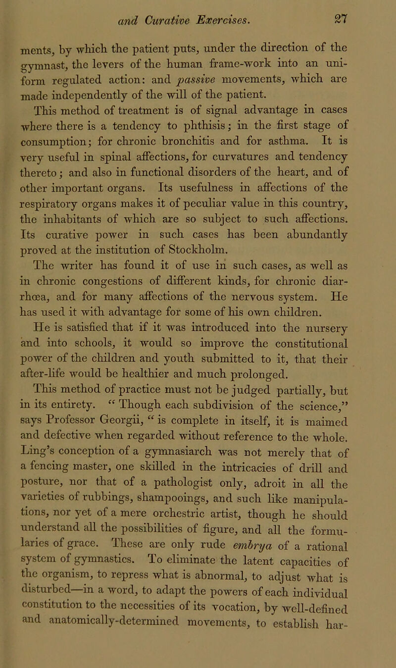 ments, by which, the patient puts, under the direction of the gymnast, the levers of the human frame-work into an uni- form regulated action: and passive movements, which are made independently of the wiU of the patient. This method of treatment is of signal advantage in cases where there is a tendency to phthisis; in the first stage of consumption; for chronic bronchitis and for asthma. It is very useful in spinal affections, for curvatures and tendency thereto; and also in functional disorders of the heart, and of other important organs. Its usefulness in affections of the respiratory organs makes it of peculiar value in this country, the inhabitants of which are so subject to such afl^ections. Its curative power in such cases has been abundantly proved at the institution of Stockholm. The writer has found it of use in such cases, as well as in chronic congestions of different kinds, for chronic diar- rhoea, and for many affections of the nervous system. He has used it with advantage for some of his own children. He is satisfied that if it was introduced into the nursery and into schools, it would so improve the constitutional power of the children and youth submitted to it, that their after-life would be healthier and much prolonged. This method of practice must not be judged partially, but in its entirety. “ Though each subdivision of the science,” says Professor Georgii,  is complete in itself, it is maimed and defective when regarded without reference to the whole. Ling’s conception of a gymnasiarch was not merely that of a fencing master, one skilled in the intricacies of drill and posture, nor that of a pathologist only, adroit in all the varieties of rubbings, shampooings, and such like manipula- tions, nor yet of a mere orchestric artist, though he should understand all the possibilities of figure, and all the formu- laries of grace. These are only rude emhrya of a rational system of gymnastics. To eliminate the latent capacities of the organism, to repress what is abnormal, to adjust what is disturbed—in a word, to adapt the powers of each individual constitution to the necessities of its vocation, by well-defined and anatomically-determined movements, to establish har-
