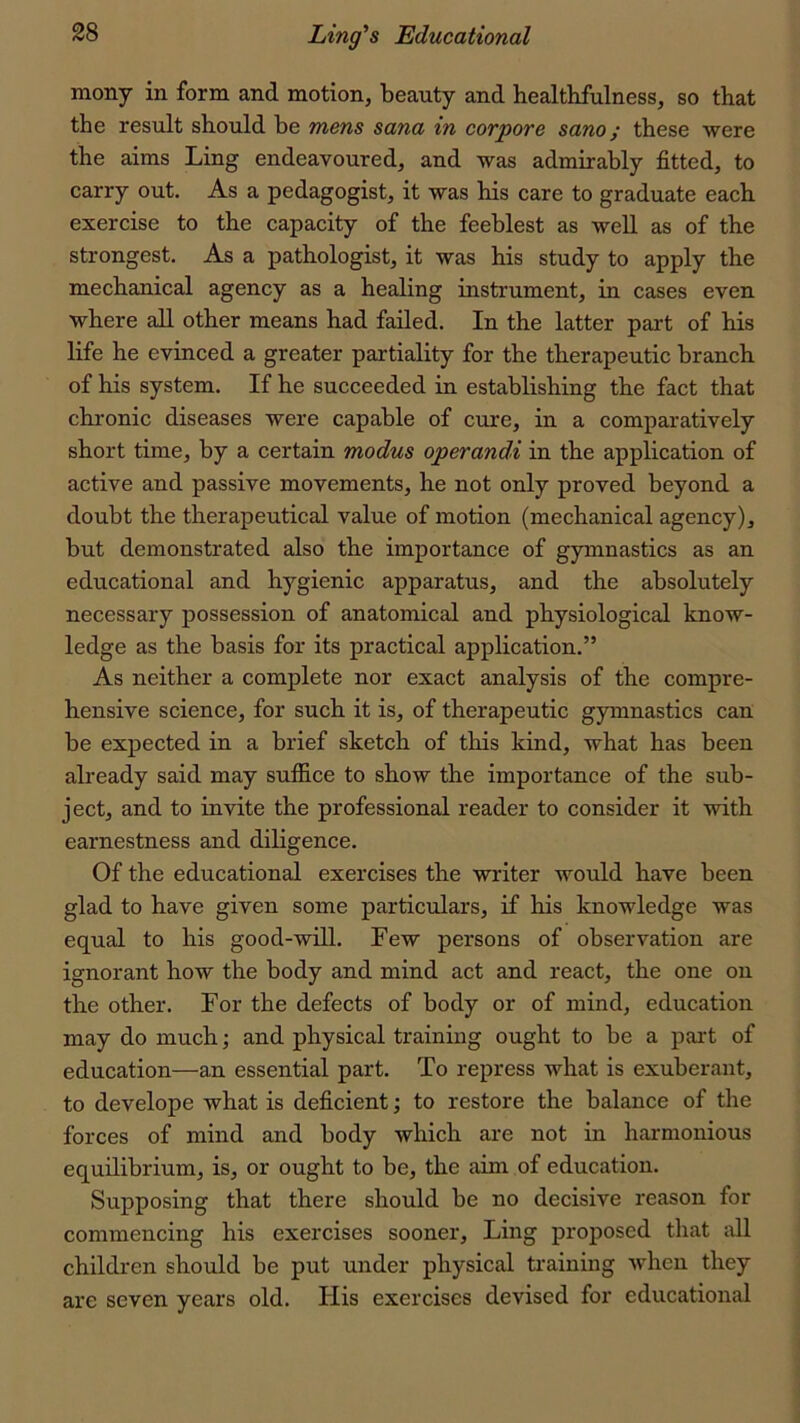 mony in form and motion, beauty and healthfulness, so that the result should be mens Sana in corpore sano; these were the aims Ling endeavoured, and was admirably fitted, to carry out. As a pedagogist, it was his care to graduate each exercise to the capacity of the feeblest as well as of the strongest. As a pathologist, it was his study to apply the mechanical agency as a healing instrument, in cases even where all other means had failed. In the latter part of his life he evinced a greater partiality for the therapeutic branch of his system. If he succeeded in establishing the fact that chronic diseases were capable of cure, in a comparatively short time, by a certain modus operandi in the application of active and passive movements, he not only proved beyond a doubt the therapeutical value of motion (mechanical agency), but demonstrated also the importance of gymnastics as an educational and hygienic apparatus, and the absolutely necessary possession of anatomical and physiological know- ledge as the basis for its practical application.” As neither a complete nor exact analysis of the compre- hensive science, for such it is, of therapeutic gymnastics can be expected in a brief sketch of this kind, what has been already said may suffice to show the importance of the sub- ject, and to invite the professional reader to consider it with earnestness and diligence. Of the educational exercises the writer would have been glad to have given some particulars, if his knowledge was equal to his good-will. Few persons of observation are ignorant how the body and mind act and react, the one on the other. For the defects of body or of mind, education may do much; and physical training ought to be a part of education—an essential part. To repress what is exuberant, to develope what is deficient; to restore the balance of the forces of mind and body which are not in harmonious equilibrium, is, or ought to be, the aim of education. Supposing that there should be no decisive reason for commencing his exercises sooner. Ling proposed that all children should be put under physical training when they are seven years old. liis exercises devised for educational