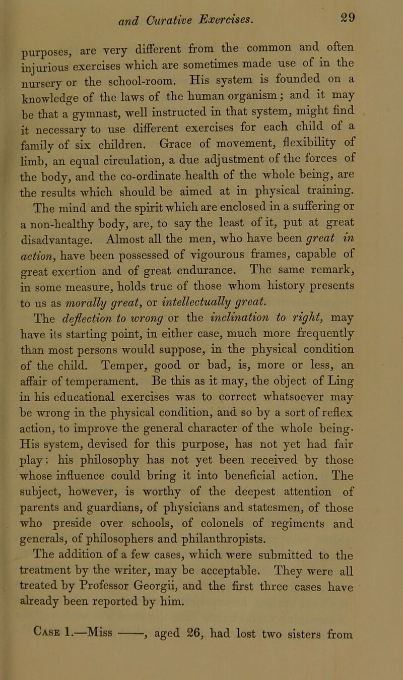 purposes, are very different from the common and often injurious exercises which are sometimes made use of in the nursery or the school-room. His system is founded on a knowledge of the laws of the human organism; and it may be that a gymnast, well instructed in that system, might find it necessary to use different exercises for each child of a family of six children. Grace of movement, flexibility of limb, an eq^ual circulation, a due adjustment of the forces of the body, and the co-ordinate.health of the whole being, are the results which should he aimed at in physical training. The mind and the spirit which are enclosed in a suffering or a non-healthy body, are, to say the least of it, put at great disadvantage. Almost all the men, who have been great in action, have been possessed of vigourous frames, capable of great exertion and of great endurance. The same remark, in some measure, holds true of those whom history presents to us as morally great, or intellectually great. The deflection to wrong or the inclination to right, may have its starting point, in either case, much more frequently than most persons would suppose, in the physical condition of the child. Temper, good or bad, is, more or less, an affair of temperament. Be this as it may, the object of Ling in his educational exercises was to correct whatsoever may he wi'ong in the physical condition, and so by a sort of reflex action, to improve the general character of the whole being- His system, devised for this purpose, has not yet had fair play; his philosophy has not yet been received by those whose influence could bring it into beneficial action. The subject, however, is worthy of the deepest attention of parents and guardians, of physicians and statesmen, of those who preside over schools, of colonels of regiments and generals, of philosophers and philanthropists. The addition of a few cases, which were submitted to the treatment by the writer, may he acceptable. They were all treated by Professor Georgii, and the first three cases have already been reported by him. Case 1.—Miss ■, aged 26, had lost two sisters from