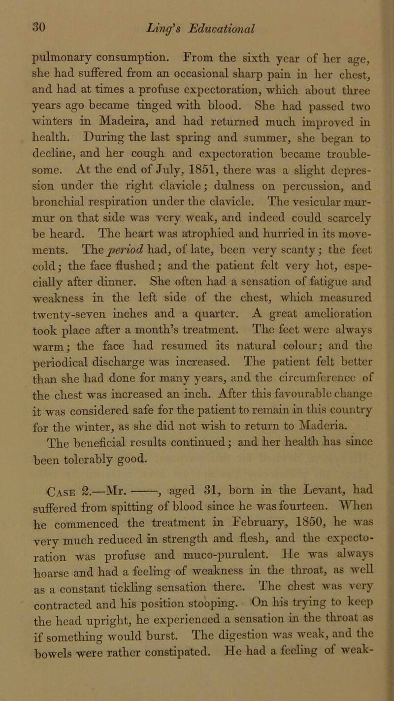 pulmonary consumption. From the sixth year of her age, she had suffered from an occasional sharp pain in her chest, and had at times a profuse expectoration, which about three years ago became tinged with blood. She had passed two winters in Madeira, and had returned much improved in health. During the last spring and summer, she began to decline, and her cough and expectoration became trouble- some. At the end of July, 1851, there was a slight depres- sion under the right clavicle; dulness on percussion, and bronchial respiration under the clavicle. The vesicular mur- mur on that side was very weak, and indeed coMd scarcely be heard. The heart was atrophied and hurried in its move- ments. The period had, of late, been very scanty; the feet cold; the face flushed; and the patient felt very hot, espe- cially after dinner. She often had a sensation of fatigue and weakness in the left side of the chest, wliich measured twenty-seven inches and a quarter. A great amelioration took place after a month’s treatment. The feet were always warm; the face had resumed its natural colour; and the periodical discharge was increased. The patient felt better than she had done for many years, and the circumference of the chest was increased an inch. After this favourable change it was considered safe for the patient to remain in this country for the winter, as she did not wish to return to Maderia. The beneficial results continued; and her health has since been tolerably good. Case 2.—Mr. , aged 31, born in the Levant, had suffered from spitting of blood since he was fourteen. WTien he commenced the treatment in February, 1850, he was very much reduced in strength and flesh, and the expecto- ration was profuse and muco-purulent. He was always hoarse and had a feeling of weakness in the throat, as weU as a constant tickling sensation there. The chest was very contracted and his position stooping. On his trying to keep the head upright, he experienced a sensation in the throat as if something would burst. The digestion was weak, and the bowels were rather constipated. He had a feeling of weak-