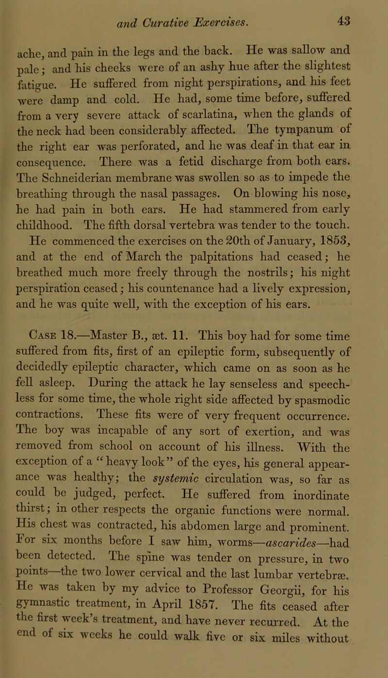 ache, and j)ain in the legs and the back. He was sallow and pale; and his cheeks were of an ashy hue after the slightest fatigue. He sujSered from night perspirations, and his feet were damp and cold. He had, some time before, suffered from a very severe attack of scarlatina, when the glands of the neck had been considerably affected. The tympanum of the right ear was perforated, and he was deaf in that ear in consequence. There was a fetid discharge from both ears. The Schneiderian membrane was swollen so as to impede the breathing through the nasal passages. On blowing his nose, he had pain in both ears. He had stammered from early childhood. The fifth dorsal vertebra was tender to the touch. He commenced the exercises on the 20th of January, 1853, and at the end of March the palpitations had ceased; he breathed much more freely through the nostrils; his night perspiration ceased; his countenance had a lively expression, and he was quite well, with the exception of his ears. Case 18.—Master B., set. 11. This boy had for some time suffered ffom fits, first of an epileptic form, subsequently of decidedly epileptic character, which came on as soon as he fell asleep. During the attack he lay senseless and speech- less for some time, the whole right side affected by spasmodic contractions. These fits were of very frequent occurrence. The boy was incapable of any sort of exertion, and was removed from school on account of his illness. With the exception of a heavy look” of the eyes, his general appear- ance was healthy; the systemic circulation was, so far as could be judged, perfect. He suffered from inordinate thirst; in other respects the organic functions were normal. His chest was contracted, his abdomen large and prominent. For six months before I saw him, worms—ascarides—had been detected. Ihe spine was tender on pressure, in two points the two lower cervical and the last lumbar vertebrae. He was taken by my advice to Professor Georgii, for his gymnastic treatment, in April 1857. The fits ceased after the first week’s treatment, and have never recuiTed. At the end of six weeks he could walk five or six miles without