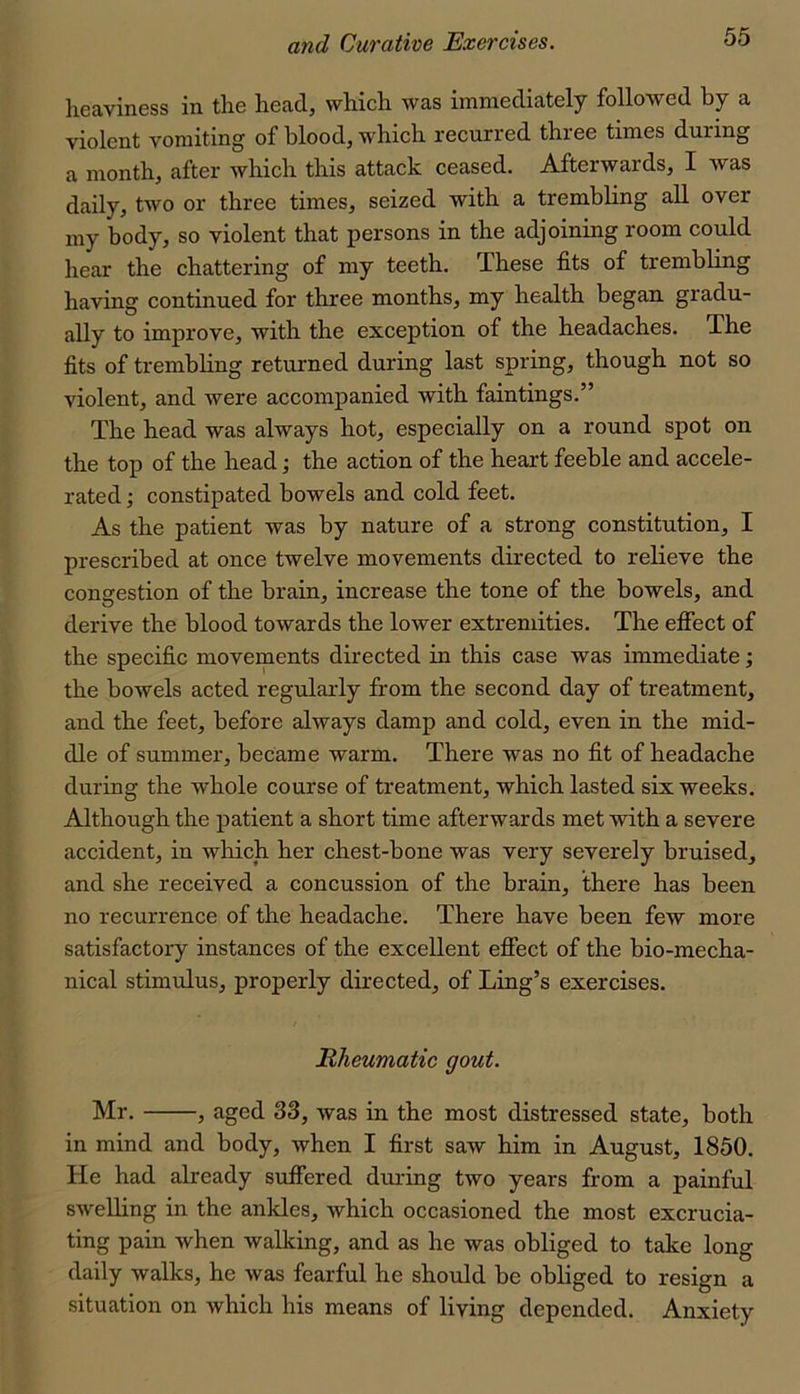 lieaviness in the head, which was immediately followed by a violent vomiting of blood, which recuri’ed thiee times during a month, after which this attack ceased. Afterwards, I was daily, two or three times, seized with a trembling all over my body, so violent that persons in the adjoining room could hear the chattering of my teeth. These fits of trembling having continued for three months, my health began gradu- ally to improve, with the exception of the headaches. The fits of trembling returned during last spring, though not so violent, and were accompanied with faintings.” The head was always hot, especially on a round spot on the top of the head; the action of the heart feeble and accele- rated ; constipated bowels and cold feet. As the patient was by nature of a strong constitution, I prescribed at once twelve movements directed to relieve the congestion of the brain, increase the tone of the bowels, and derive the blood towards the lower extremities. The efiect of the specific movements directed in this case was immediate; the bowels acted regularly from the second day of treatment, and the feet, before always damp and cold, even in the mid- dle of summer, became warm. There was no fit of headache during the whole course of treatment, which lasted six weeks. Although the patient a short time afterwards met with a severe accident, in which her chest-bone was very severely bruised, and she received a concussion of the brain, there has been no recurrence of the headache. There have been few more satisfactory instances of the excellent efiect of the bio-mecha- nical stimulus, properly directed, of Ling’s exercises. Rheumatic gout. Mr. , aged 33, was in the most distressed state, both in mind and body, when I first saw him in August, 1850. He had already suffered dui-ing two years from a painful swelling in the ankles, Avhich occasioned the most excrucia- ting pain when walking, and as he was obliged to take long daily walks, he was fearful he should be obliged to resign a situation on which his means of living depended. Anxiety