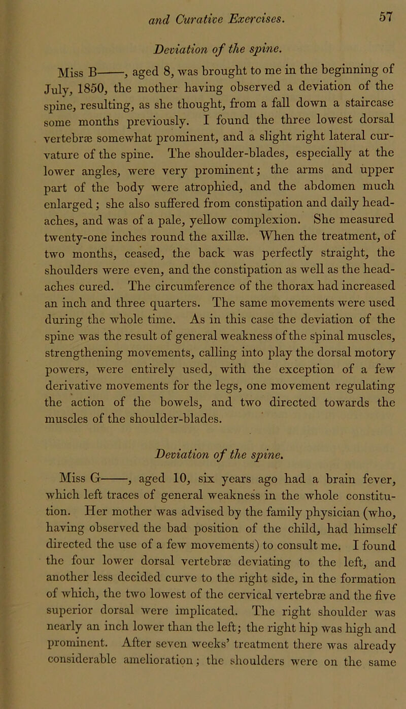 Deviation of the spine. Miss B , aged 8, was brought to me in the beginning of July, 1850, the mother having observed a deviation of the spine, resulting, as she thought, from a fall down a staircase some months previously. I found the three lowest dorsal vertebree somewhat prominent, and a slight right lateral cur- vature of the spine. The shoulder-blades, especially at the lower angles, were very prominent; the arms and upper pai-t of the body were atrophied, and the abdomen much enlarged; she also suffered from constipation and daily head- aches, and was of a pale, yellow complexion. She measured twenty-one inches round the axillae. When the treatment, of two months, ceased, the back was perfectly straight, the shoulders were even, and the constipation as well as the head- aches cured. The circumference of the thorax had increased an inch and three quarters. The same movements were used during the whole time. As in this case the deviation of the spine was the result of general weakness of the spinal muscles, strengthening movements, calling into play the dorsal motory powers, were entirely used, with the exception of a few derivative movements for the legs, one movement regulating the action of the bowels, and two directed towards the muscles of the shoulder-blades. Deviation of the spine. Miss G , aged 10, six years ago had a brain fever, which left traces of general weakness in the whole constitu- tion. Her mother was advised by the family physician (who, having observed the bad position of the child, had himself directed the use of a few movements) to consult me. I found the four lower dorsal vertebra: deviating to the left, and another less decided curve to the right side, in the formation of which, the two lowest of the cervical vertebrae and the five superior dorsal were implicated. The right shoulder was nearly an inch lower than the left; the right hip was high and prominent. After seven weeks’ treatment there was already considerable amelioration; the shoulders were on the same