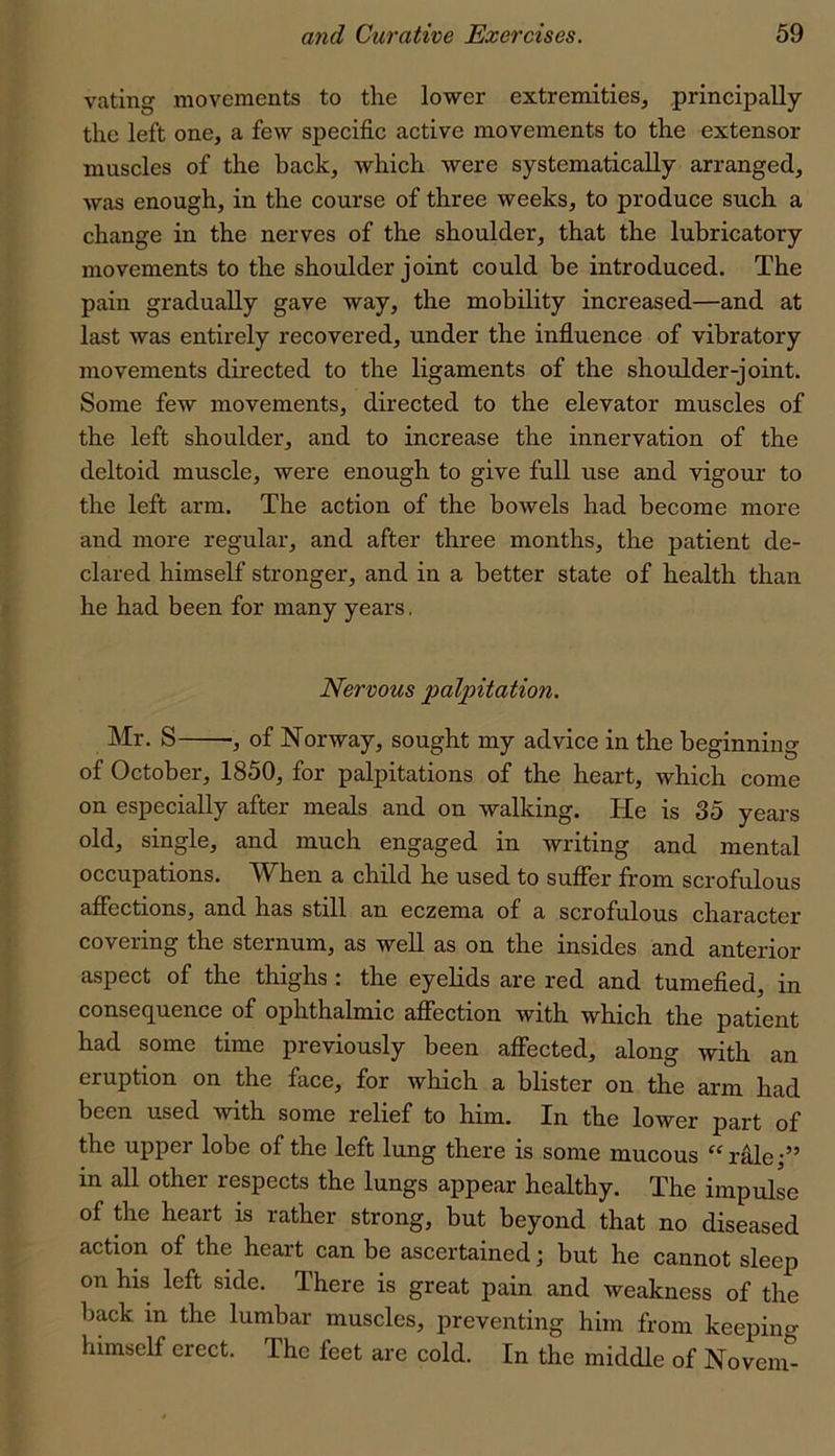 rating movements to the lower extremities, principally the left one, a few specific active movements to the extensor muscles of the back, which were systematically arranged, was enough, in the course of three weeks, to produce such a change in the nerves of the shoulder, that the lubricatory movements to the shoulder joint could be introduced. The pain gradually gave way, the mobility increased—and at last was entirely recovered, under the influence of vibratory movements directed to the ligaments of the shoulder-joint. Some few movements, directed to the elevator muscles of the left shoulder, and to increase the innervation of the deltoid muscle, were enough to give full use and vigour to the left arm. The action of the bowels had become more and more regular, and after three months, the patient de- clared himself stronger, and in a better state of health than he had been for many years, Nervous palpitation. Mr. S , of Norway, sought my advice in the beginning of October, 1850, for palpitations of the heart, which come on especially after meals and on walking. He is 35 years old, single, and much engaged in writing and mental occupations. When a child he used to suffer from scrofulous affections, and has still an eczema of a scrofulous character covering the sternum, as well as on the insides and anterior aspect of the thighs : the eyehds are red and tumefied, in conseq^uence of ophthalmic affection with which the patient had some time previously been affected, along with an eruption on the face, for which a blister on the arm had been used with some relief to him. In the lower part of the upper lobe of the left lung there is some mucous “rale;” in all other respects the lungs appear healthy. The impulse of the heart is rather strong, but beyond that no diseased action of the heart can be ascertained; but he cannot sleep on his left side. There is great pain and weakness of the back in the lumbar muscles, preventing him from keeping himself erect. The feet are cold. In the middle of No vein-