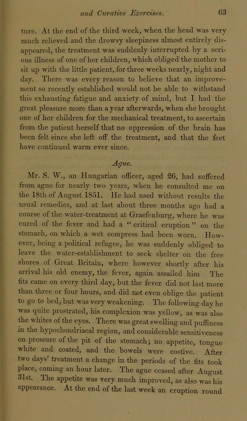 turc. At the end of the third week, when the head was very much relieved and the drowsy sleepiness almost entirely dis- appeared, the treatment was suddenly interrupted by a seri- ous illness of one of her children, which obliged the mother to sit up with the little patient, for three weeks nearly, night and day. There was every reason to believe that an improve- ment so recently established would not be able to withstand this exhausting fatigue and anxiety of mind, but I had the great pleasure more than a year afterwards, when she brought one of her children for the mechanical treatment, to ascertain from the patient herself that no oppression of the brain has been felt since she left off the treatment, and that the feet have continued warm ever since. Ague. Mr. S. W., an Hungarian officer, aged 26, had suffered from ague for nearly two years, when he consulted me on the 18th of August 1851. He had used without results the usual remedies, and at last about thi-ee months ago had a course of the water-treatment at Graefenburg, where he was cui-ed of the fever and had a “ critical eruption ” on the stomach, on which a wet compress had been worn. How- ever, being a political refugee, he was suddenly obliged to leave the water-establishment to seek shelter on the free shores of Great Britain, where however shortly after his arrival his old enemy, the fever, again assailed him The fits came on every third day, but the fever did not last more than three or four hours, and did npt even oblige the patient to go to bed, but was very weakening. The following day he was quite prostrated, his complexion was yellow, as was also the whites of the eyes. There was great swelling and puffiness in the hypochondriacal region, and considerable sensitiveness on pressure of the pit of the stomach; no appetite, tongue white and coated, and the bowels were costive. After two days’ treatment a change in the periods of the fits took place, coming an hour later. The ague ceased after August 31st. The appetite was very much improved, as also was his appearance. At the end of the last week an eruption round