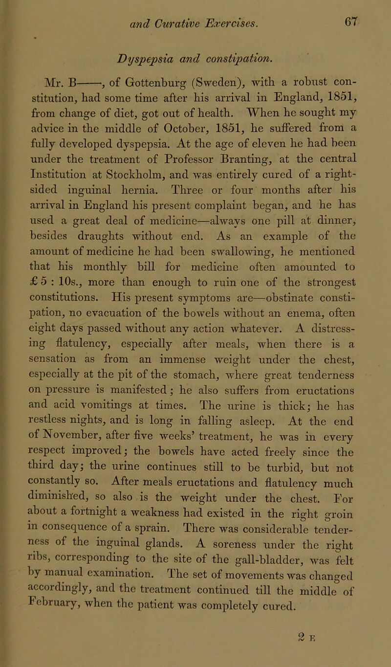 Dyspepsia and constipation. Mr. B , of Gottenburg (Sweden), with a robiist con- stitution, had some time after his arrival in England, 1851, from change of diet, got out of health. When he sought my advice in the middle of October, 1851, he suffered from a fully developed dyspepsia. At the age of eleven he had been under the treatment of Professor Branting, at the central Institution at Stockholm, and was entirely cured of a right- sided inguinal hernia. Three or four months after his arrival in England his present complaint began, and he has used a great deal of medicine—always one pill at dinner, besides draughts without end. As an example of the amount of medicine he had been swallowing, he mentioned that his monthly bill for medicine often amounted to £ 5 : 10s., more than enough to ruin one of the strongest constitutions. His present symptoms are—obstinate consti- pation, no evacuation of the boTvels without an enema, often eight days passed without any action whatever. A distress- ing flatulency, especially after meals, when there is a sensation as from an immense weight under the chest, especially at the pit of the stomach, where great tenderness on pressure is manifested; he also suffers from eructations and acid vomitings at times. The urine is thick; he has restless nights, and is long in falling asleep. At the end of November, after flve weeks’ treatment, he was in every respect improved; the bowels have acted freely since the third day; the urine continues still to be turbid, but not constantly so. After meals eructations and flatulency much diminished, so also is the weight under the chest. For about a fortnight a weakness had existed in the riarht srroin in consequence of a sprain. There was considerable tender- ness of the inguinal glands. A soreness under the right ribs, corresponding to the site of the gall-bladder, was felt by manual examination. The set of movements was changed accordingly, and the treatment continued till the middle of February, when the patient was completely cured. o.