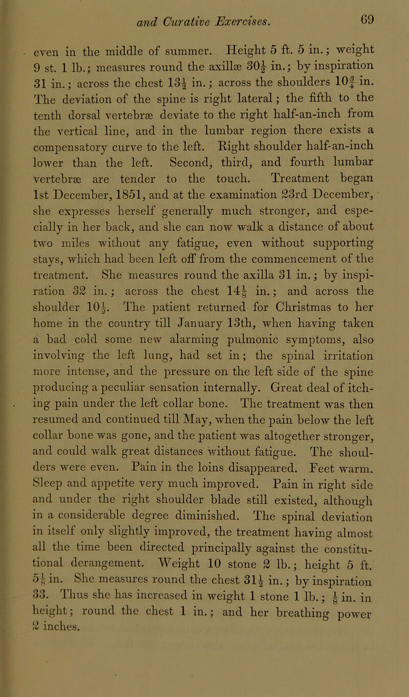 even in the middle of summer. Height 5 ft, 5 in,; weight 9 st. 1 lb,; measures round the axilla3 30j in.; by inspiration 31 in.; across the chest 13| in.; across the shoulders lOf in. The deviation of the spine is right lateral; the fifth to the tenth dorsal vertebrae deviate to the right half-an-inch from the vertical line, and in the lumbar region there exists a compensatory curve to the left. Right shoulder half-an-inch lower than the left. Second, third, and fourth lumbar vertebrae are tender to the touch. Treatment began 1st December, 1851, and at the examination 23rd December, she expresses herself generally much stronger, and espe- cially in her back, and she can now walk a distance of about two miles without any fatigue, even without supporting stays, which had been left off from the commencement of the treatment. She measures round the axilla 31 in.; by inspi- ration 32 in.; across the chest 14| in.; and across the shoulder 10|. The patient returned for Christmas to her home in the country till January 13th, when having taken a bad cold some new alarming pulmonic symptoms, also involving the left lung, had set in; the spinal irritation more intense, and the pressure on the left side of the spine producing a peculiar sensation internally. Great deal of itch- ing pain under the left collar bone. The treatment was then resumed and continued till May, when the pain below the left collar bone was gone, and the patient was altogether stronger, and could walk great distances without fatigue. The shoul- ders were even. Pain in the loins disappeared. Peet warm. Sleep and appetite very much improved. Pain in right side and under the right shoulder blade still existed, although in a considerable degree diminished. The spinal deviation in itself only slightly improved, the treatment having almost all the time been directed principally against the constitu- tional derangement. Weight 10 stone 2 lb.; height 5 ft. 5^ in. She measures round the chest 31| in.; by inspiration 33. Thus she has increased in weight 1 stone 1 lb.; | in. in height; round the chest 1 in.; and her breathing power 2 inches.